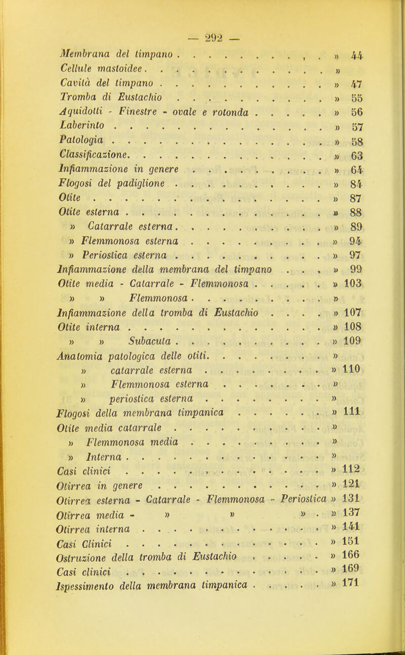 — 29-2 — Membrana del timpano , , » 44 Cellule mastoidee » Cavità del timpano » 47 Tromba di Eustachio » 55 Aquidotli ' Finestre - ovale e rotonda » 56 Laberinto » 57 Patologia „ 58 Classificazione » 63 Infiammazione in genere » 64 Flogosi del padiglione » 84 Otite » 87 Otite esterna » 88 » Catarrale esterna » 89 » Flemmonosa esterna » 94 » Perioslica esterna » 97 Infiammazione della membrana del timpano ... u 99 Otite media - Catarrale - Flemmonosa » 103 » » Flemmonosa » Infiammazione della tromba di Eustachio .... » 107 Otite interna » 108 » » Subacuta » 109 Anatomia patologica delle otiti ...» » catarrale esterna » 110 » Flemmonosa esterna » » perioslica esterna » Flogosi della membrana timpanica » 111 Otite media catarrale » » Flemmonosa media » » Interna » Casi clinici » 112 Otirrea in genere » 121 Olirrea esterna - Catarrale - Flemmonosa - Perioslica » 131 Otirrea media - » » ». » 137 Otirrea interna » 141 Casi Clinici » 151 Ostruzione della tromba di Eustachio » 166 Cast clinici » 169 Ispessimento della membrana timpanica » 171