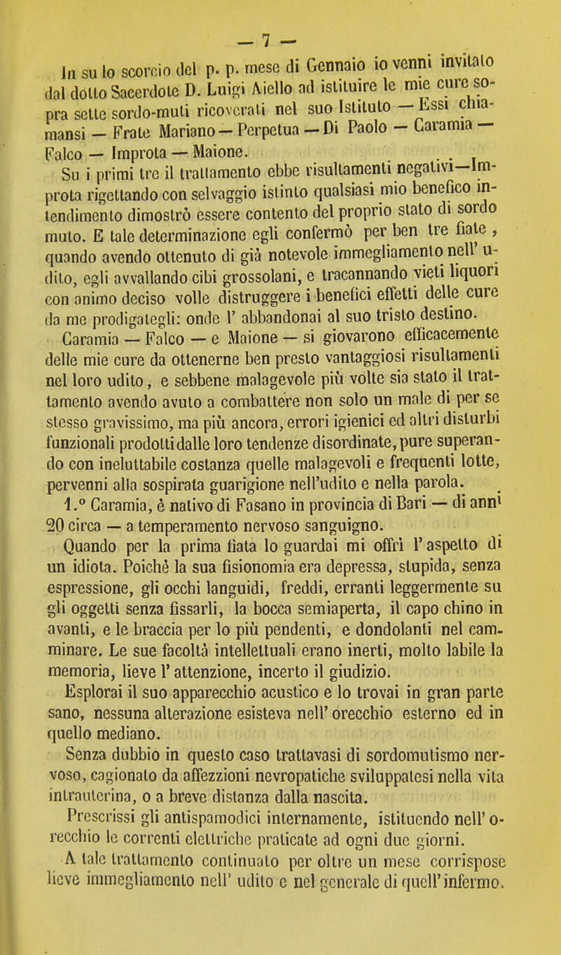 In su lo scorcio del p. p. mese di Gennaio io venni invitalo dal dolio Sacerdolc D. Lui-i Aiello ad istituire le mie cure so- pra sette sordo-muli ricoverali nel suo Istituto - Lssi chia- raansi - Frate Mariano - Perpetua - Di Paolo - Caramia - Falco — Improta ■- Maionc. Su i primi tre il irallamento ebbe risultamenti negalivi-lm- prota rÌ£?eltando con selvaggio istinto qualsiasi mio benefico in- tendimento dimostrò essere contento del proprio slato di sordo mulo. E tale determinazione egli confermò per ben Ire fiale , quando avendo ottenuto di già notevole immegliamenlo nell' u- dilo, egli avvallando cibi grossolani, e tracannando vieti liquori con animo deciso volle distruggere i benefici effetti delle cure (la me prodigategli: onde 1' abbandonai al suo tristo destino. Caramia — Falco — e Maione — si giovarono efficacemente delle mie cure da ottenerne ben presto vantaggiosi risultamenli nel loro udito, e sebbene malagevole più volte sia slato il trat- tamento avendo avuto a coraballére non solo un male di per se slesso gravissimo, ma piìi ancora, errori igienici ed altri disturbi funzionali prodotti dalle loro tendenze disordinate, pure superan- do con ineluttabile costanza quelle malagevoli e frequenti lotte, pervenni alla sospirata guarigione nell'udito e nella parola. 1.° Garamia, è nativo di Fasano in provincia di Bari — di ann^ 20 circa — a temperamento nervoso sanguigno. Quando per la prima fiala lo guardai mi offrì l'aspetto di un idiota. Poiché la sua fisionomia era depressa, stupida, senza espressione, gli occhi languidi, freddi, erranti leggermente su gli oggetti senza fissarli, la bocca semiaperta, il capo chino in avanti, e le braccia per lo piìi pendenti, e dondolanti nel cam. minare. Le sue facoltà intellettuali erano inerti, molto labile la memoria, lieve l'attenzione, incerto il giudizio. Esplorai il suo apparecchio acustico e lo trovai in gran parte sano, nessuna alterazione esisteva nell' orecchio esterno ed in quello mediano. Senza dubbio in questo caso trattavasi di sordomutismo ner- voso, cagionato da affezzioni nevropatiche sviluppatesi nella vita intrauterina, o a breve disianza dalla nascita. Prescrissi gli antispamodici internamente, istituendo nell' o- recchio le correnti elettriche praticate ad ogni due giorni. A tale irallamento continuato per oltre un mese corrispose lieve immegliamenlo ncU' udito e nel generale di quell'infermo.