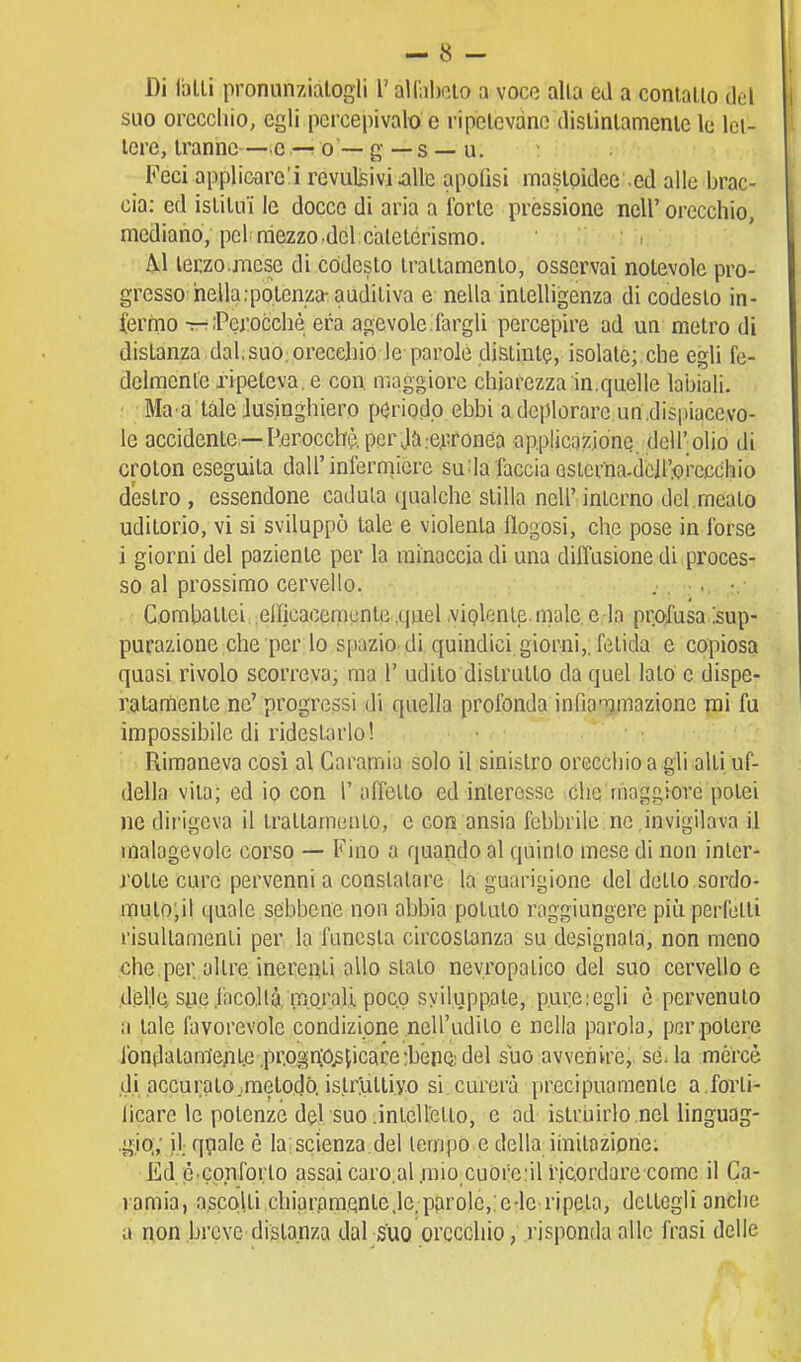 Di Iblli pronunziatogli l'all'abcio a voce alla ed a conlallo del suo orecchio, egli percepivalo e ripetevano dislinlamenle le let- tere, tranne—c —; o — g — s — u. Feci applicare'! revulsivi ^lle apoQsi mastpidee -ed alle brac- cia: ed istituì le docce di aria a forte pressione nell'orecchio, mediano, pel mezzo-del caletérismo. A.1 lerzo.mese di codesto trattamento, osservai notevole pro- gresso nella :po.tenza-auditiva e nella intelligenza di codesto in- (ermo t-tPerocché era agevole.fargli percepire ad un metro di distanza dal;SUO;orecchio le parole distinte, isolate;.che egli fe- delmente ripeteva, e con maggiore chiarezza in.quelle labiali. ■ Ma a tale lusinghiero periodo ebbi a deplorare un.dispiacevo- le accidente —Perocché per rcjiTonea applicazione dell'olio di croton eseguita dall'infermiere su^la faccia Qsierna.dcll'^).rccchio destro , essendone caduta qualche slilla nell'interno del.meato uditorio, vi si sviluppò tale e violenta flogosi, che pose in forse i giorni del paziente per la minaccia di una diffusione di ,proces- so al prossimo cervello. . . •. •,■ : Combattei efficacemente ,quel .viglente. male, e la profusa :sup- purazione che per lo spazio-di quindici giorni,; fetida e copiosa quasi rivolo scorreva, ma 1' udito distrutto da quel lato e dispe- ratamente ne' progressi di quella profonda infia-^mazione mi fu impossibile di ridestarlo! Rimaneva così al Garamia solo il sinistro orecchio a gli alti uf- della vita; ed io con 1' affetto ed interesse Che maggiore potei ne dii'igcva il trattamento, e con ansia febbrile ne ,invigilava il malagevole corso —• Fino a quando al quinto mese di non inler- rolte cure pervenni a constatare la guarigione del detto sordo- muto'jil quale sebbene non abbia potuto raggiungere piìi perfetti risultamenti per la funesta circostanza su designala, non meno che,per. altre inerenti allo slato nevropalico del suo cervello e .delle, syc,facoltà, morali poco sviluppate, pure:egli è pervenuto a tale favorevole condizione .nell'udito e nella parola, per potere ibndatam'eALe .pr.ogr(0^[icare:bénQ:del siio avvenire,, sé. la mercè .di accurato .metodo, istruttivo si. curerà precipuamente a.forli- licare le potenze del suo .intelletto, e ad istruirlo nel linguag- gio.,' ),l nP^'*^ G la scienza del tempo e della imitozipne; Ed. è cpnforto assai caro.al.mioxuòrciil ficordare comc il Ga- ramia, a.scolti chiar,am.Qnte,le.pprole,;e-le>ripeta, dettegli anche a non breve distanza dal suo orecchio, risponda alle frasi delle