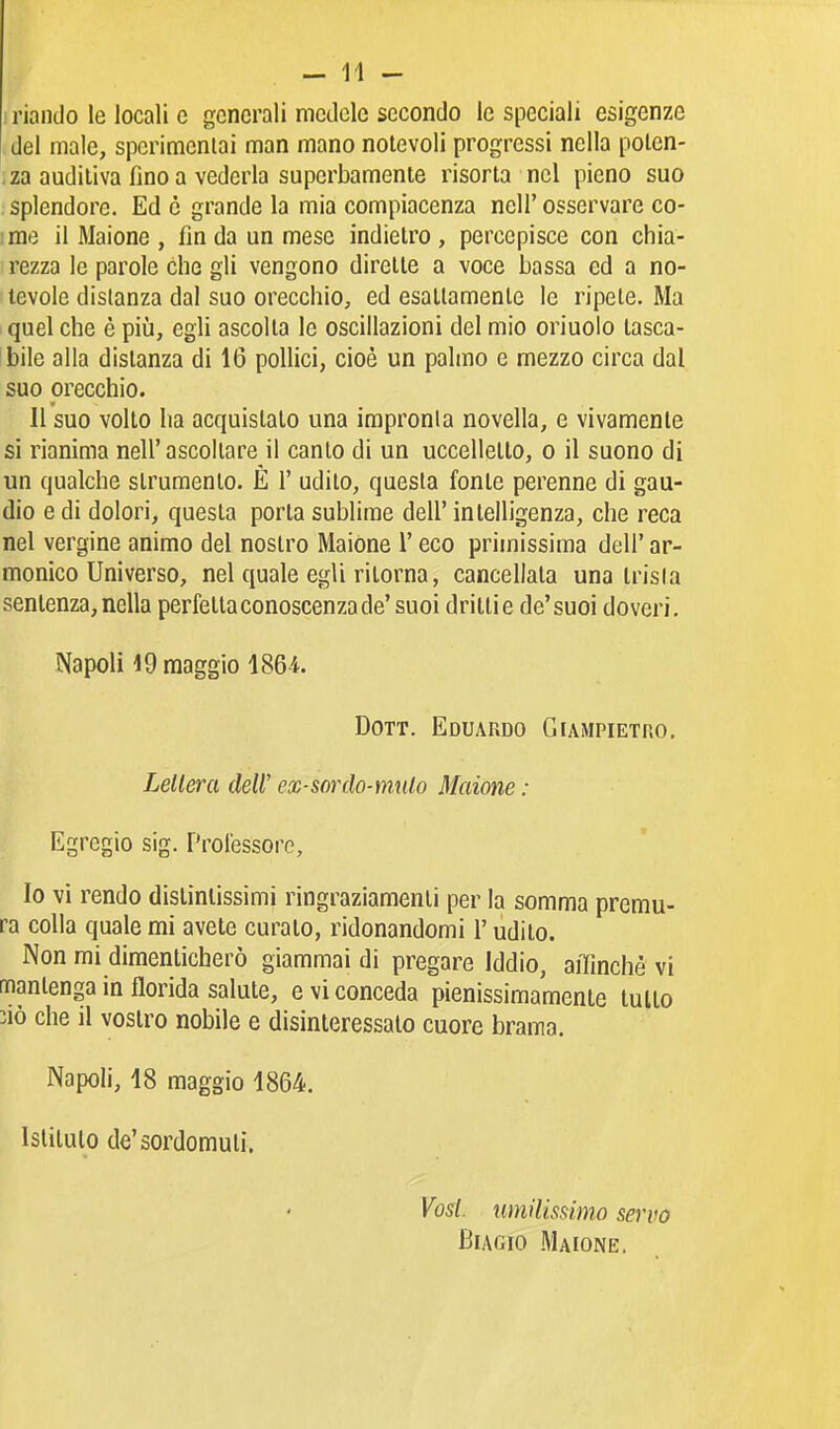 ) riandò le locali c generali mcdclc secondo le speciali esigenze del male, sperimcnlai man mano notevoli progressi nella polen- ; za auditiva fino a vederla superbamente risorta nel pieno suo splendore. Ed è grande la mia compiacenza nell' osservare co- ;me il Maione , fin da un mese indietro, percepisce con chia- rezza le parole che gli vengono dirette a voce bassa ed a no- tevole distanza dal suo orecchio, ed esattamente le ripete. Ma quel che è più, egli ascolta le oscillazioni del mio oriuolo tasca- bile alla distanza di 16 pollici, cioè un palmo e mezzo circa dal suo orecchio. Il suo volto ha acquistalo una impronta novella, e vivamente si rianima nell'ascoltare il canto di un uccelletto, o il suono di un qualche strumento. E 1' udito, questa fonte perenne di gau- dio e di dolori, questa porta sublime dell' intelligenza, che reca nel vergine animo del nostro Maiòne l'eco primissima dell' ar- monico Universo, nel quale egli ritorna, cancellata una trisla sentenza, nella perfetta conoscenza de'suoi dritti e de'suoi doveri. Napoli 19 maggio 1864. Dott. Eduardo Giampietro, Lellera deW ex-sordo-mulo Maione : Egregio sig. Professore, Io vi rendo distintissimi ringraziamenti per la somma premu- ra colla quale mi avete curato, ridonandomi l'udito. Non mi dimenticherò giammai di pregare Iddio, affinchè vi mantenga in florida salute, e vi conceda pienissimamente tutto 31Ò che il vostro nobile e disinteressalo cuore brama. Napoli, 18 maggio 1864. Istituto de'sordomuti. Vosi, umilissimo servo Biagio Maione.