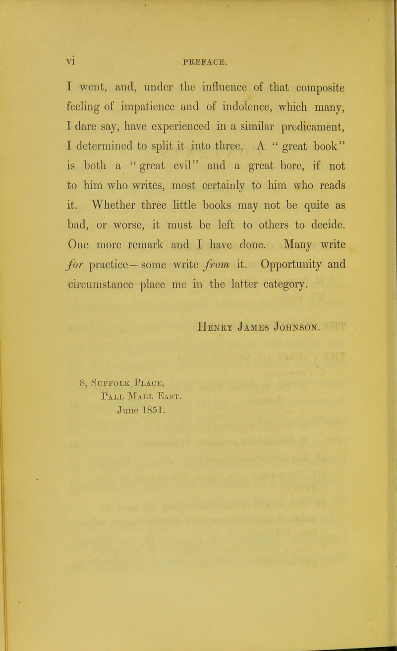 I went, and, under the influence of that composite feeling of impatience and of indolence, \vhich many, I dare say, have experienced in a similar predicament, I determined to split it into three. A  great book is both a  great evil and a great bore, if not to him who writes, most certainly to him who reads it. Whether three little books may not be quite as bad, or worse, it must be left to others to decide. One more remark and I have done. Many write for practice—some write from it. Opportunity and circumstance place me in the latter category. Henry James Johnson. 8, ►SuFi'OLK;. Place, Pall JMall East. June 1851.