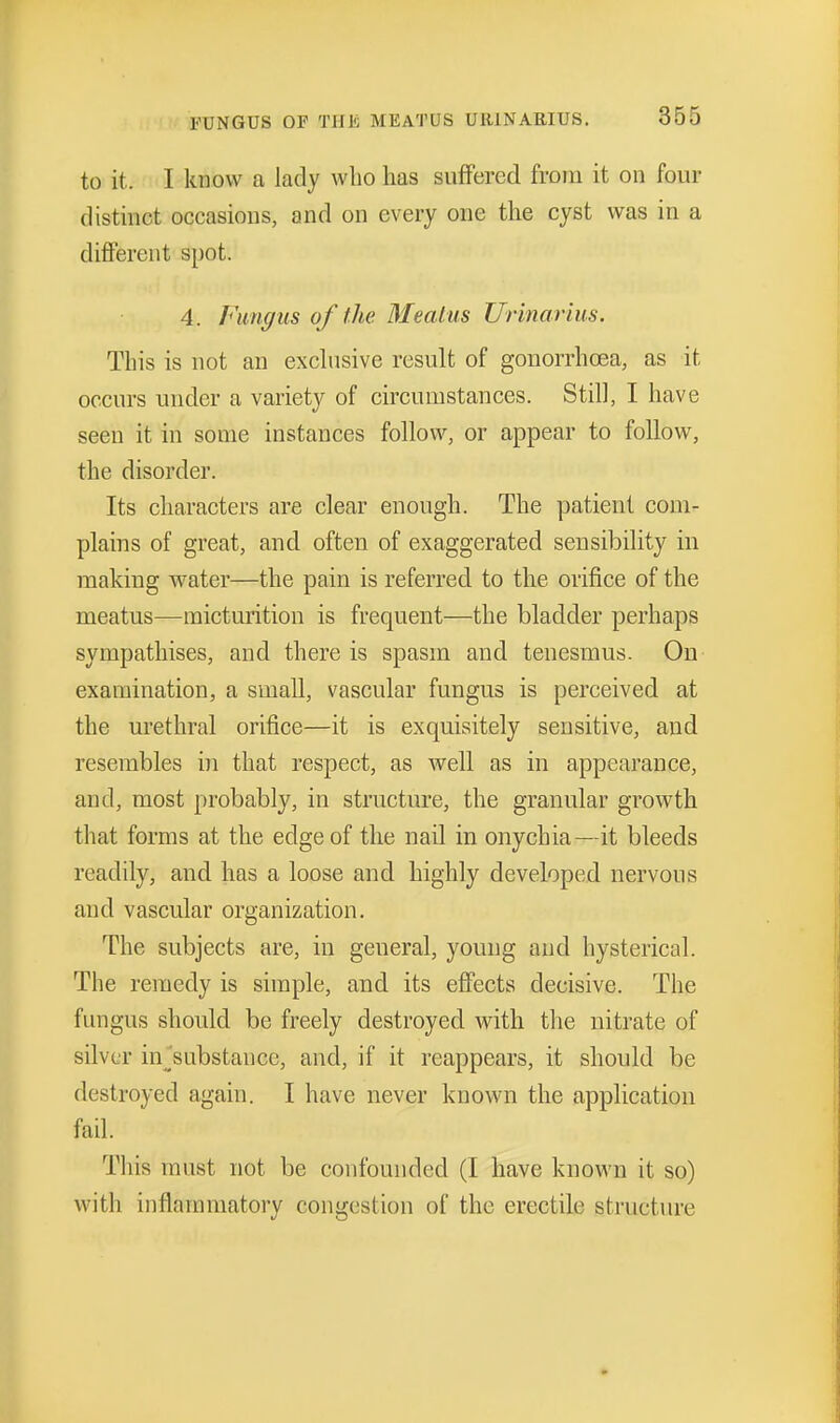 to it. I know a lady who has suffered from it on four distinct occasions, and on every one the cyst was in a different spot. 4. Fmiff us of the Meatus Urinarius. This is not an exchisive result of gonorrhoea, as it occurs under a variety of circumstances. Still, I have seen it in some instances follow, or appear to follow, the disorder. Its characters are clear enough. The patient com- plains of great, and often of exaggerated sensibility in making water—the pain is referred to the orifice of the meatus—micturition is frequent—the bladder perhaps sympathises, and there is spasm and tenesmus. On examination, a small, vascular fungus is perceived at the urethral orifice—it is exquisitely sensitive, and resembles in that respect, as well as in appearance, and, most probably, in structure, the granular growth that forms at the edge of the nail in onychia—it bleeds readily, and has a loose and highly developed nervous and vascular organization. The subjects are, in general, young and hysterical. The remedy is simple, and its effects decisive. The fungus should be freely destroyed with the nitrate of silver in^'substance, and, if it reappears, it should be destroyed again. I have never known the application fail. This must not be confounded (I have known it so) with inflammatory congestion of the erectile structm-e