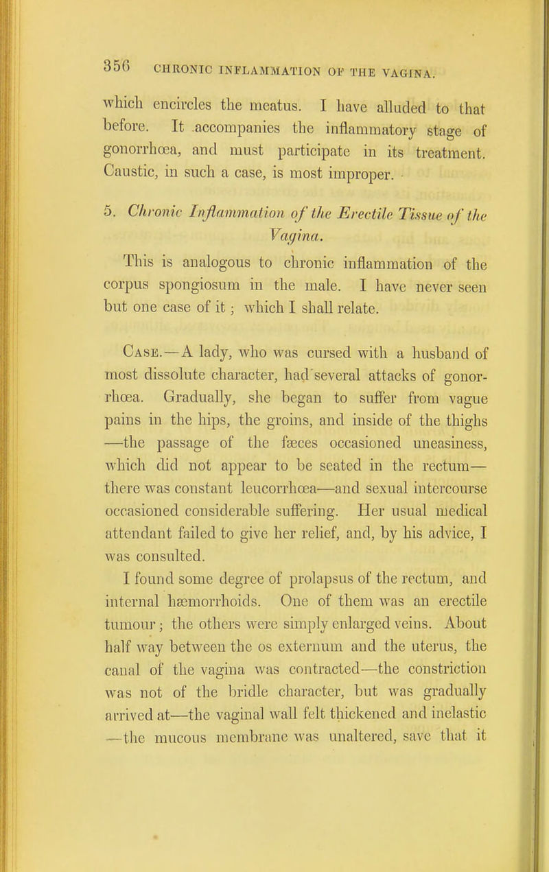 which ench-cles the meatus. I have alluded to that before. It accompanies the inflammatory stage of gonorrhoea, and must participate in its treatment. Caustic, in such a case, is most improper. 5. Chronic Inflammation of the Erectile Tissue of the Vagina. This is analogous to chronic inflammation of the corpus spongiosum in the male. I have never seen but one case of it; which I shall relate. Case. — A lady, who was cursed with a husband of most dissolute character, hacl several attacks of gonor- rhoea. Gradually, she began to suffer from vague pains in the hips, the groins, and inside of the thighs —the passage of the faeces occasioned uneasiness, which did not appear to be seated in the rectum— there was constant leucorrhoea—and sexual intercourse occasioned considerable suffering. Her usual medical attendant failed to give her relief, and, by his advice, I was consulted. I found some degree of prolapsus of the rectum, and internal hssmorrhoids. One of them was an erectile tumour; the others were simply enlarged veins. About half way between the os externum and the uterus, the canal of the vagina was contracted—the constriction was not of the bridle character, but was gradually arrived at—the vaginal wall felt thickened and inelastic —the mucous membrane was unaltered, save that it