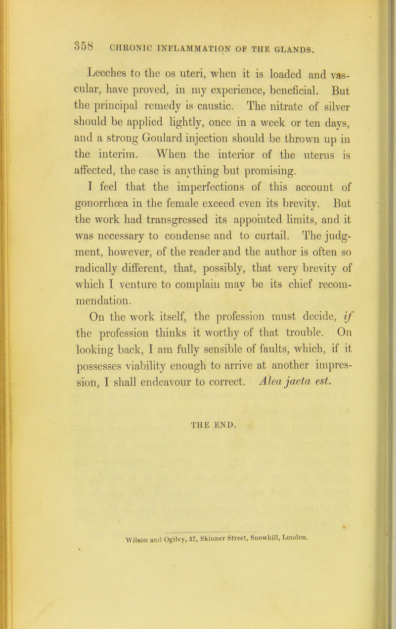 Leeches to the os uteri, when it is loaded and vas- cular, have proved, in my experience, beneficial. But the principal remedy is caustic. The nitrate of silver should be applied lightly, once in a week or ten days, and a strong Goulard injection should be thrown up in the interim. When the interior of the uterus is affected, the case is anything but promising. I feel that the imperfections of this account of gonorrhoea in the female exceed even its brevity. But the work had transgressed its appointed limits, and it was necessary to condense and to curtail. The judg- ment, however, of the reader and the author is often so radically different, that, possibly, that very brevity of which I venture to complain may be its chief recom- mendation. On the work itself, the profession must decide, if the profession thinks it worthy of that trouble. On looking back, I am fully sensible of faults, which, if it possesses viability enough to arrive at another impres- sion, I shall endeavour to correct. Aleajacta est. THE END. Wilson anil Ogilvy, 57, Skinner Street, Snowliill, London.