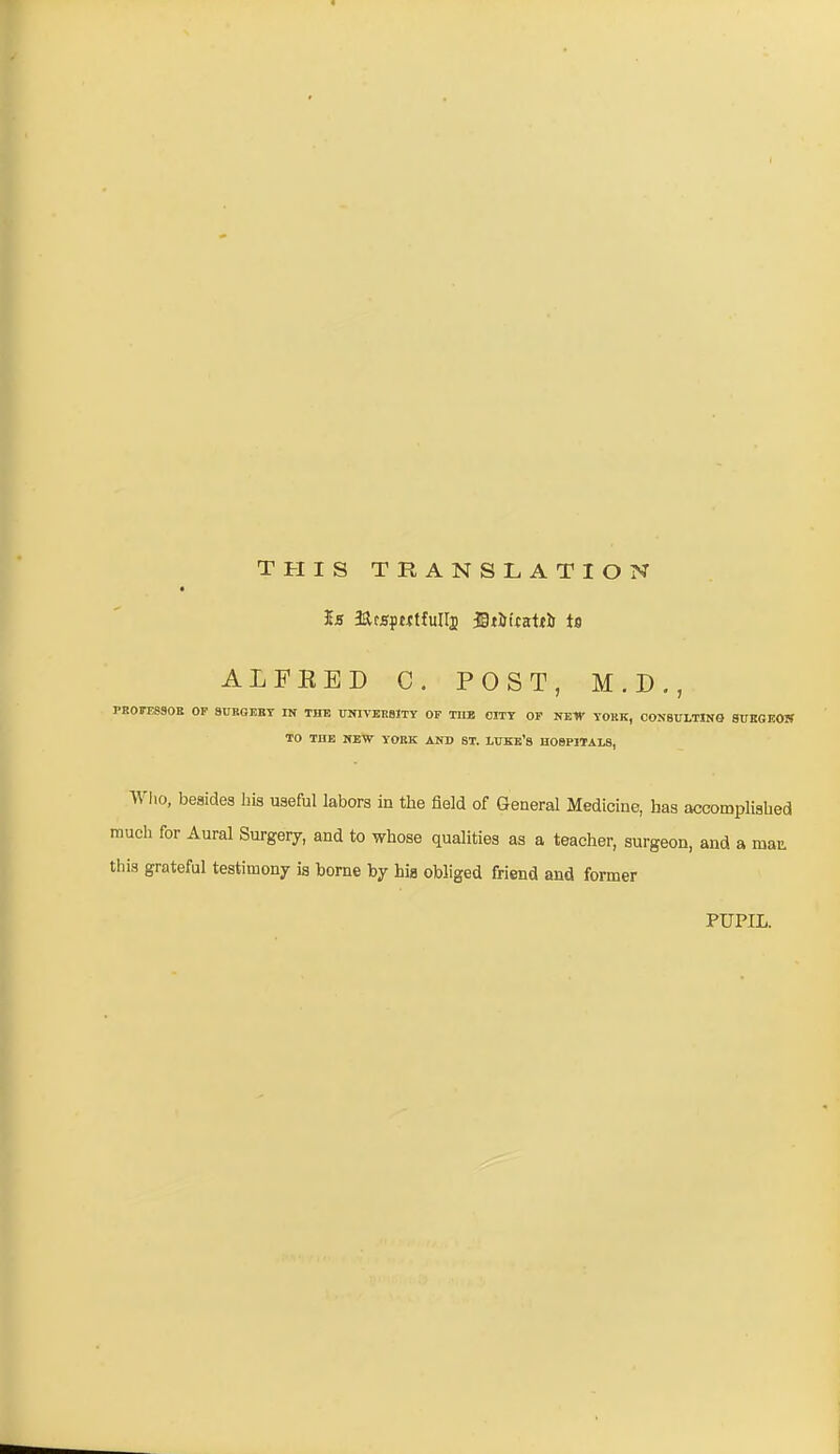 this translation Is RcsprctfuIIj fitiJicaith is ALFRED C. POST, M.D., PROFESSOR OF SURGERY IN THE UNIVERSITY OF TIIE CITY OF NE1Y YORK, CONSULTING SURGEON TO THE NEW YORK AND ST. LUKE’S HOSPITALS, Who, besides his useful labors in the field of General Medicine, has accomplished much for Aural Surgery, and to whose qualities as a teacher, surgeon, and a man this grateful testimony is borne by his obliged friend and former PUPIL.