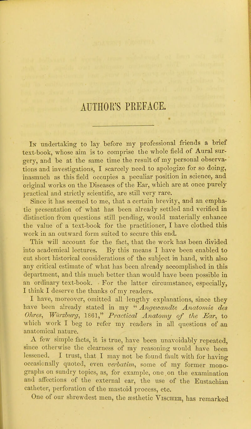 AUTHOR’S PREFACE. In undertaking to lay before my professional friends a brief text-book, whose aim is to comprise the whole field of Aural sur- gery, and be at the same time the result of my personal observa- tions and investigations, I scarcely need to apologize for so doing, inasmuch as this field occupies a peculiar position in science, and original works on the Diseases of the Ear, which are at once purely practical and strictly scientific, are still very rare. Since it has seemed to me, that a certain brevity, and an empha- tic presentation of what has been already settled and verified in distinction from questions still pending, would materially enhance the value of a text-book for the practitioner, I have clothed this work in an outward form suited to secure this end. This will account for the fact, that the work has been divided into academical lectures. By this means I have been enabled to cut short historical considerations of the subject in hand, with also any critical estimate of what has been already accomplished in this department, and this much better than would have been possible in an ordinary text-book. ■ For the latter circumstance, especially, I think I deserve the thanks of my readers. I have, moreover, omitted all lengthy explanations, since they have been already stated in my “ Angewandte Anatomie des Ohres, Wurzburg, 1861,” Practical Anatomy of the Ear, to which work I beg to refer my readers in all questions of an anatomical nature. A few simple facts, it is true, have been unavoidably repeated, since otherwise the clearness of my reasoning would have been lessened. I trust, that I may not be found fault with for having occasionally quoted, even verbatim,, some of my former mono- graphs on sundry topics, as, for example, one on the examination and affections of the external ear, the use of the Eustachian catheter, perforation of the mastoid process, etc. One of our shrewdest men, the ajsthetic Visciier, has remarked