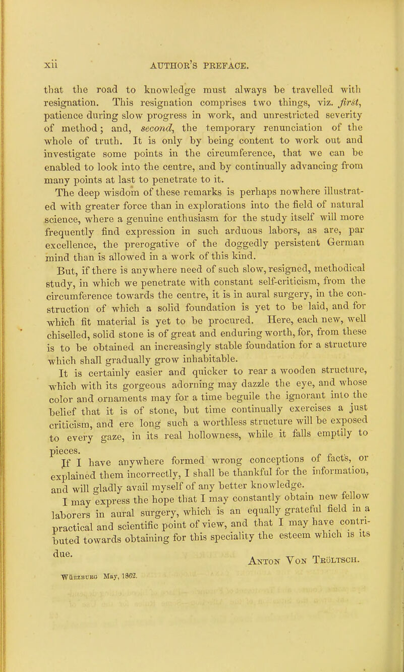 that the road to knowledge must always be travelled with resignation. This resignation comprises two things, viz. first, patience during slow progress in work, and unrestricted severity of method; and, second, the temporary renunciation of the whole of truth. It is only by being content to work out and investigate some points in the circumference, that we can be enabled to look into the centre, and by continually advancing from many points at last to penetrate to it. The deep wisdom of these remarks is perhaps nowhere illustrat- ed with greater force than in explorations into the field of natural science, where a genuine enthusiasm for the study itself will more frequently find expression in such arduous labors, as are, par excellence, the prerogative of the doggedly persistent German mind than is allowed in a work of this kind. But, if there is anywhere need of such slow, resigned, methodical study, in which we penetrate with constant self-criticism, from the circumference towards the centre, it is in aural surgery, in the con- struction of which a solid foundation is yet to be laid, and for which fit material is yet to be procured. Here, each new, well chiselled, solid stone is of great and enduring worth, for, from these is to be obtained an increasingly stable foundation for a structure which shall gradually grow inhabitable. It is certainly easier and quicker to rear a wooden structure, which with its gorgeous adorning may dazzle the eye, and whose color and ornaments may for a time beguile the ignorant into the belief that it is of stone, but time continually exercises a just criticism, and ere long such a worthless structure will be exposed to every gaze, in its real hollowness, while it falls emptily to pieces. If I have anywhere formed wrong conceptions of tacts, or explained them incorrectly, I shall be thankful for the information, and will gladly avail myself of any better knowledge. I may express the hope that I may constantly obtain new fellow laborers in aural surgery, which is an equally grateful field in a practical and scientific point of view, and that I may have contri- buted towards obtaining for this speciality the esteem which is its due. WunzBCKG May, 19G2. Anton Von Tkoltsch.