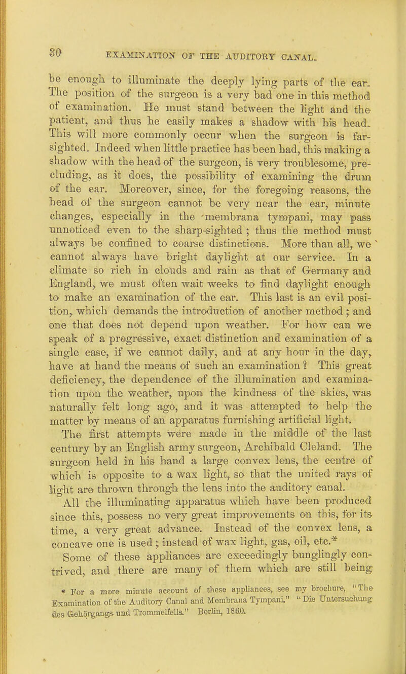 so be enough to illuminate the deeply lying parts of the ear. The position of the surgeon is a very bad one in this method ot examination. He must stand between the light and the patient, and thus he easily makes a shadow with his head. This will more commonly occur when the surgeon is far- sighted. Indeed when little practice has been had, this making a shadow with the head of the surgeon, is very troublesome, pre- cluding, as it does, the possibility of examining the drum of the ear. Moreover, since, for the foregoing reasons, the head of the surgeon cannot be very near the ear, minute changes, especially in the 'membrana tympani, may pass unnoticed even to the sharp-sighted ; thus the method must always be confined to coarse distinctions. More than all, we ' cannot always have bright daylight at our service. In a climate so rich in clouds and rain as that of Germany and England, we must often wait weeks to find daylight enough to make an examination of the ear. This last is an evil posi- tion, which demands the introduction of another method ; and one that does not depend upon weather. For how can we speak of a progressive, exact distinction and examination of a single case, if we cannot daily, and at any hour in the day, have at hand the means of such an examination \ Hiis great deficiency, the dependence of the illumination and examina- tion upon the weather, upon the kindness of the skies, was naturally felt long ago, and it was attempted to help the matter by means of an apparatus furnishing artificial light. The first attempts were made in the middle of the last century by an English army surgeon, Archibald Cleland. The surgeon held in his hand a large convex lens, the centre of which is opposite to a wax light, so that the united rays of lio'ht are thrown through the lens into the auditory canal. '’All the illuminating apparatus which have been produced since this, possess no very great improvements on this, for its time, a very great advance. Instead of the convex lens, a concave one is used ; instead of wax light, gas, oil, etc.* Some of these appliances are exceedingly bunglingly con- trived, and there are many of them which are still being * For a more minute account of these appliances, see my biochuie, The Examination of the Auditory Canal and Membrana Tympani” “ Die Untersuchung; des Cteliorgangs und Trommelfells.” Berlin,. 18.(10.