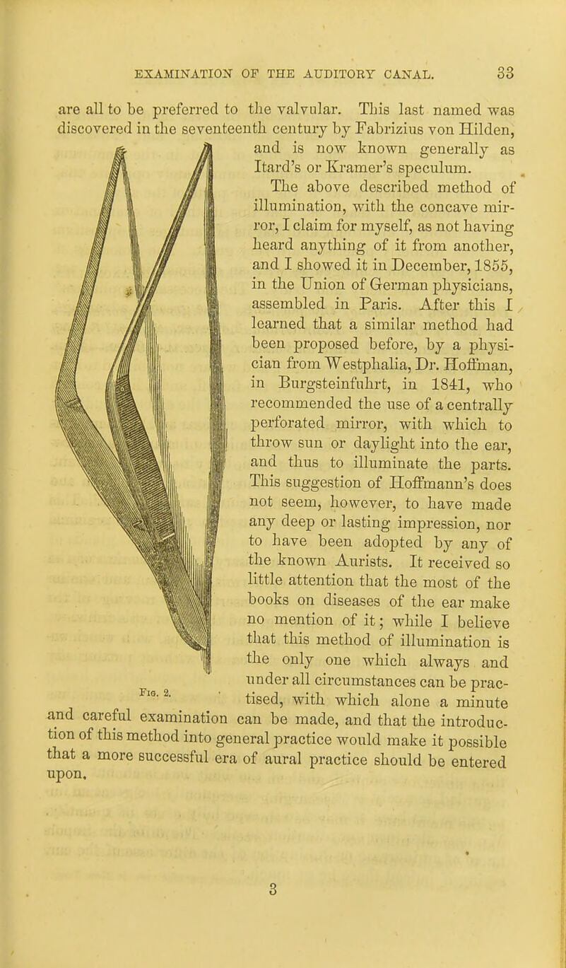 are all to be preferred to the valvular. This last named was discovered in the seventeenth century by Fabrizius von Hilden, and is now known generally as Itard’s or Kramer’s speculum. The above described method of illumination, with the concave mir- ror, I claim for myself, as not having heard anything of it from another, and I showed it in December, 1855, in the Union of German physicians, assembled in Paris. After this I learned that a similar method had been proposed before, by a physi- cian from Westphalia, Dr. Hoffman, in Burgsteinfuhrt, in 1841, who recommended the use of a centrally perforated mirror, with which to throw sun or daylight into the ear, and thus to illuminate the parts. This suggestion of Hoffmann’s does not seem, however, to have made any deep or lasting impression, nor to have been adopted by any of the known Aurists. It received so little attention that the most of the books on diseases of the ear make no mention of it; while I believe that this method of illumination is the only one which always and under all circumstances can be prac- tised, with which alone a minute and careful examination can be made, and that the introduc- tion of this method into general practice would make it possible that a more successful era of aural practice should be entered upon. Fig. 2. 3