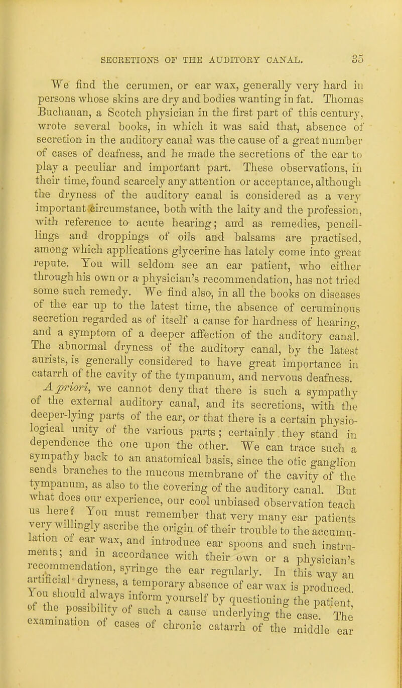 9,, We find the cerumen, or ear wax, generally very hard in persons whose skins are dry and bodies wanting in fat. Thomas Buchanan, a Scotch physician in the first part of this century, wrote several hooks, in which it was said that, absence of secretion in the auditory canal was the cause of a great number of cases of deafness, and he made the secretions of the ear to play a peculiar and important part. These observations, in their time, found scarcely any attention or acceptance, although the dryness of the auditory canal is considered as a very important circumstance, both with the laity and the profession, with reference to acute hearing; and as remedies, pencil- lings and droppings of oils and balsams are practised, among which applications glycerine has lately come into great- repute. You will seldom see an ear patient, who either through his own or a physician’s recommendation, has not tried some such remedy. We find also, in all the books on diseases ot the ear up to the latest time, the absence of ceruminous secretion regarded as of itself a cause for hardness of hearing, and a symptom of a deeper affection of the auditory canal. The abnormal dryness of the auditory canal, by the latest auiists, is generally considered to have great importance in catarrh of the cavity of the tympanum, and nervous deafness. A priori, we cannot deny that there is such a sympathy ot the external auditory canal, and its secretions, with the deeper-lying parts ot the ear, or that there is a certain physio- logical unity of the various parts ; certainly they stand in dependence the one upon the other. We can trace such a sympathy back to an anatomical basis, since the otic gano-lion sends branches to the mucous membrane of the cavity of the tympanum, as also to the covering of the auditory canal. But w at does our experience, our cool unbiased observation teach us here 1 on must remember that very many ear patients veiy willingly ascribe the origin of their trouble to the accumul- ation of ear wax, and introduce ear spoons and such instru- ments; and in accordance with their own or a physician’s recommendation, syringe the ear regularly. In this way an artificial' dryness, a temporary absence of ear wax is produced ou should always inform yourself by questioning the patient, j tie possibility of such a cause underlying the case The examination of cases of chronic catarrh o/the Sdle ear