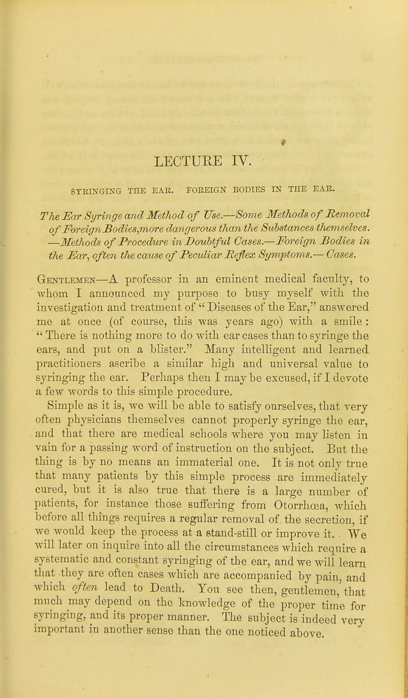 SYRINGING THE EAR. FOREIGN BODIES IN THE EAR. The Ear Syringe and Method of Use.—Some Methods of Removal of Foreign Bodies,more dangerous than the Substances themselves. ■—Methods of Procedure in Doubtful Cases.—Foreign Bodies in the Ear, often the cause of Peculiar Reflex Symptoms.— Cases. Gentlemen—A professor in an eminent medical faculty, to whom I announced my purpose to busy myself with the investigation and treatment of “ Diseases of the Ear,” answered me at once (of course, this was years ago) with a smile : “ There is nothing more to do with ear cases than to syringe the ears, and put on a blister.” Many intelligent and learned practitioners ascribe a similar high and universal value to syringing the ear. Perhaps then I maybe excused, if I devote a few words to this simple procedure. Simple as it is, we will he able to satisfy ourselves, that very often physicians themselves cannot properly syringe the ear, and that there are medical schools where you may listen in vain for a passing word of instruction on the subject. But the thing is by no means an immaterial one. It is not only true that many patients by this simple process are immediately cured, hut it is also true that there is a large number of patients, for instance those suffering from Otorrhcea, which before all things requires a regular removal of the secretion, if we would keep the process at a stand-still or improve it. We will later on inquire into all the circumstances which require a systematic and constant syringing of the ear, and we will learn that they are often cases which are accompanied by pain, and which often lead to Death. You see then, gentlemen, that much may depend on the knowledge of the proper time for syringing, and its proper manner. The subject is indeed very important in another sense than the one noticed above.