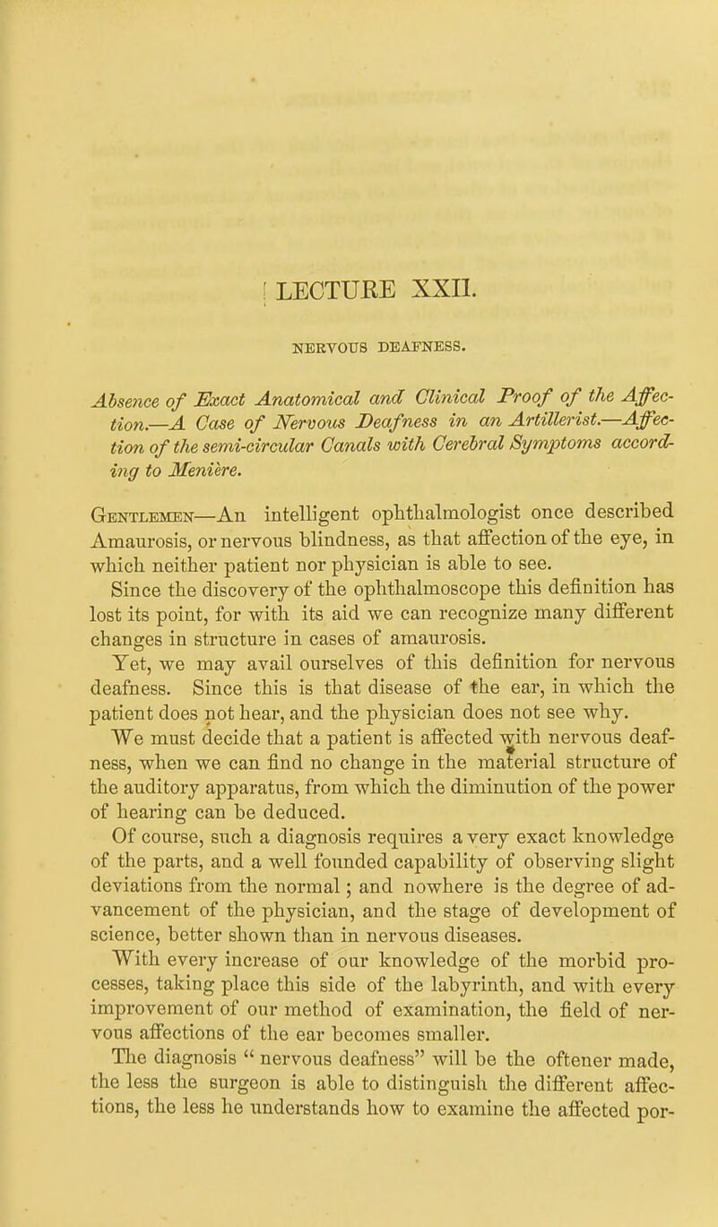 f LECTURE XXII. NEKYOTJS DEAFNESS. Absence of Exact Anatomical and Clinical Proof of the Affec- tion.—A Case of Nervous Deafness in an Artillerist.—Affec- tion of the semi-circular Canals with Cerebral Symptoms accord- ing to Meniere. Gentlemen—An intelligent ophthalmologist once described Amanrosis, or nervous blindness, as that affection of the eye, in which neither patient nor physician is able to see. Since the discovery of the ophthalmoscope this definition has lost its point, for with its aid we can recognize many different changes in structure in cases of amaurosis. Yet, we may avail ourselves of this definition for nervous deafness. Since this is that disease of the ear, in which the patient does not hear, and the physician does not see why. We must decide that a patient is affected with nervous deaf- ness, when we can find no change in the material structure of the auditory apparatus, from which the diminution of the power of hearing can be deduced. Of course, such a diagnosis requires a very exact knowledge of the parts, and a well founded capability of observing slight deviations from the normal; and nowhere is the degree of ad- vancement of the physician, and the stage of development of science, better shown than in nervous diseases. With every increase of our knowledge of the morbid pix>- cesses, taking place this side of the labyrinth, and with every improvement of our method of examination, the field of ner- vous affections of the ear becomes smaller. The diagnosis “ nervous deafness” will be the oftener made, the less the surgeon is able to distinguish the different affec- tions, the less he understands how to examine the affected por-