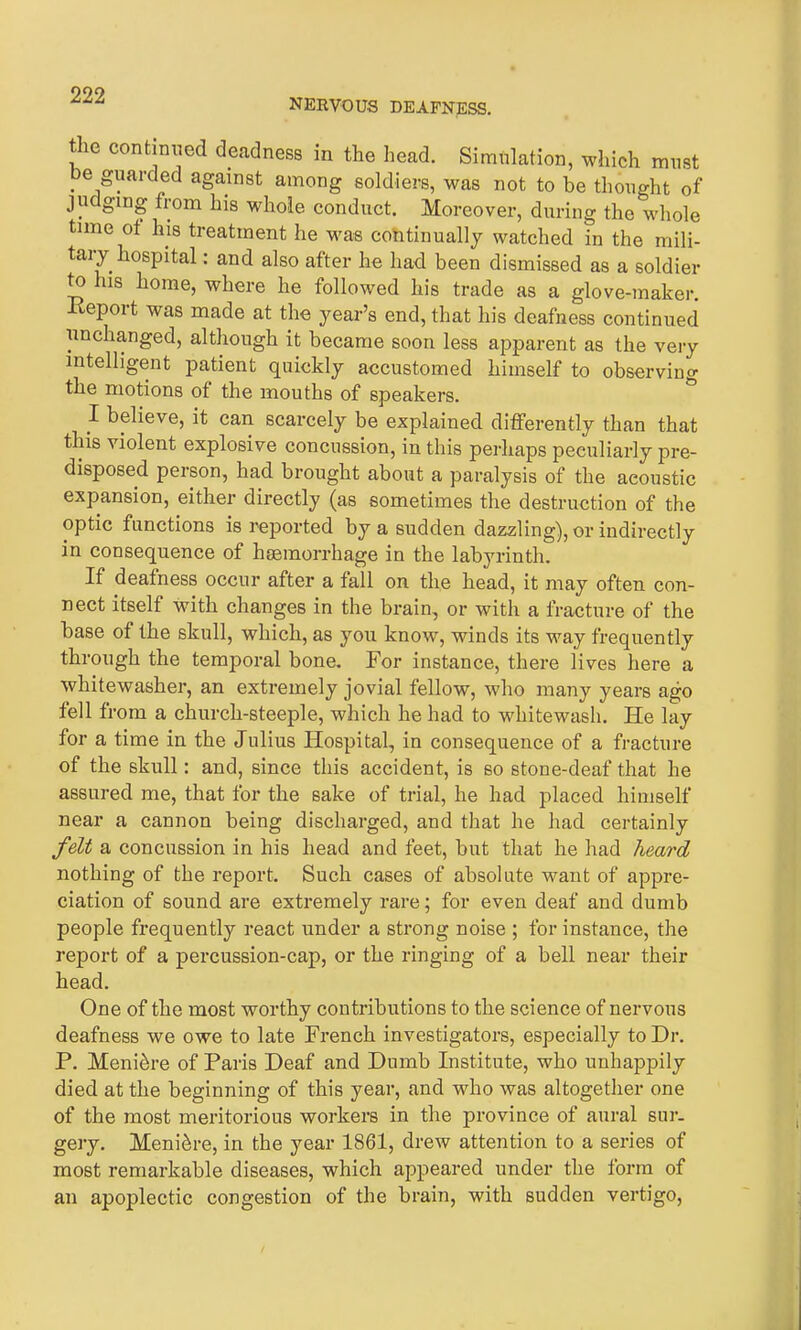 NERVOUS DEAFNESS. ie continued deadness in the head. Simulation, which must . e Swarded agmnst among soldiers, was not to be thought of jucging from his whole conduct. Moreover, during the whole time of his treatment he was continually watched in the mili- tary hospital : and also after he had been dismissed as a soldier to his home, where he followed his trade as a glove-maker. Report was made at the year’s end, that his deafness continued unchanged, although it became soon less apparent as the very intelligent patient quickly accustomed himself to observing the motions of the mouths of speakers. I believe, it can scarcely be explained differently than that this violent explosive concussion, in this perhaps peculiarly pre- disposed person, had brought about a paralysis of the aeoustic expansion, either directly (as sometimes the destruction of the optic functions is reported by a sudden dazzling), or indirectly in consequence of hsemorrhage in the labyrinth. If deafness occur after a fall on the head, it may often con- nect itself with changes in the brain, or with a fracture of the base of the skull, which, as you know, winds its way frequently through the temporal bone. For instance, there lives here a whitewashes an extremely jovial fellow, who many years ago fell from a church-steeple, which he had to whitewash. lie lay for a time in the Julius Hospital, in consequence of a fracture of the skull: and, since this accident, is so stone-deaf that he assured me, that for the sake of trial, he had placed himself near a cannon being discharged, and that he had certainly felt a concussion in his head and feet, but that he had heard nothing of the report. Such cases of absolute want of appre- ciation of sound are extremely rare; for even deaf and dumb people frequently react under a strong noise ; for instance, the report of a percussion-cap, or the ringing of a bell near their head. One of the most worthy contributions to the science of nervous deafness we owe to late French investigators, especially to Dr. P. Menibre of Paris Deaf and Dumb Institute, who unhappily died at the beginning of this year, and who was altogether one of the most meritorious workers in the province of aural sur- gery. Meniere, in the year 1861, drew attention to a series of most remarkable diseases, which appeared under the form of an apoplectic congestion of the brain, with sudden vertigo,