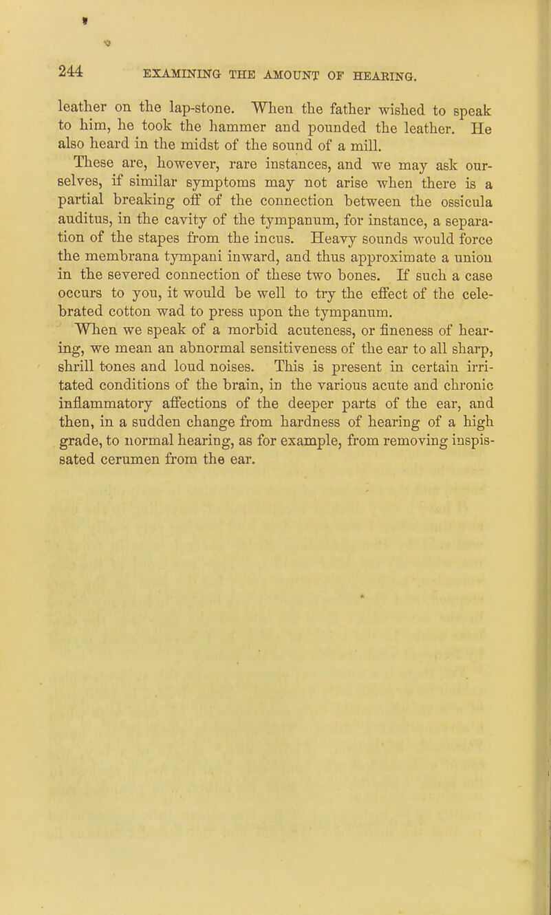 Sf « 244 EXAMINING THE AMOUNT OF HEARING. leather on the lap-stone. When the father wished to speak to him, he took the hammer and pounded the leather. He also heard in the midst of the sound of a mill. These are, however, rare instances, and we may ask our- selves, if similar symptoms may not arise when there is a partial breaking off of the connection between the ossicula auditus, in the cavity of the tympanum, for instance, a separa- tion of the stapes from the incus. Heavy sounds would force the membrana tympani inward, and thus approximate a union in the severed connection of these two bones. If such a case occurs to you, it would be well to try the effect of the cele- brated cotton wad to press upon the tympanum. When we speak of a morbid acuteness, or fineness of hear- ing, we mean an abnormal sensitiveness of the ear to all sharp, shrill t-ones and loud noises. This is present in certain irri- tated conditions of the brain, in the various acute and chronic inflammatory affections of the deeper parts of the ear, and then, in a sudden change from hardness of hearing of a high grade, to normal hearing, as for example, from removing inspis- sated cerumen from the ear.