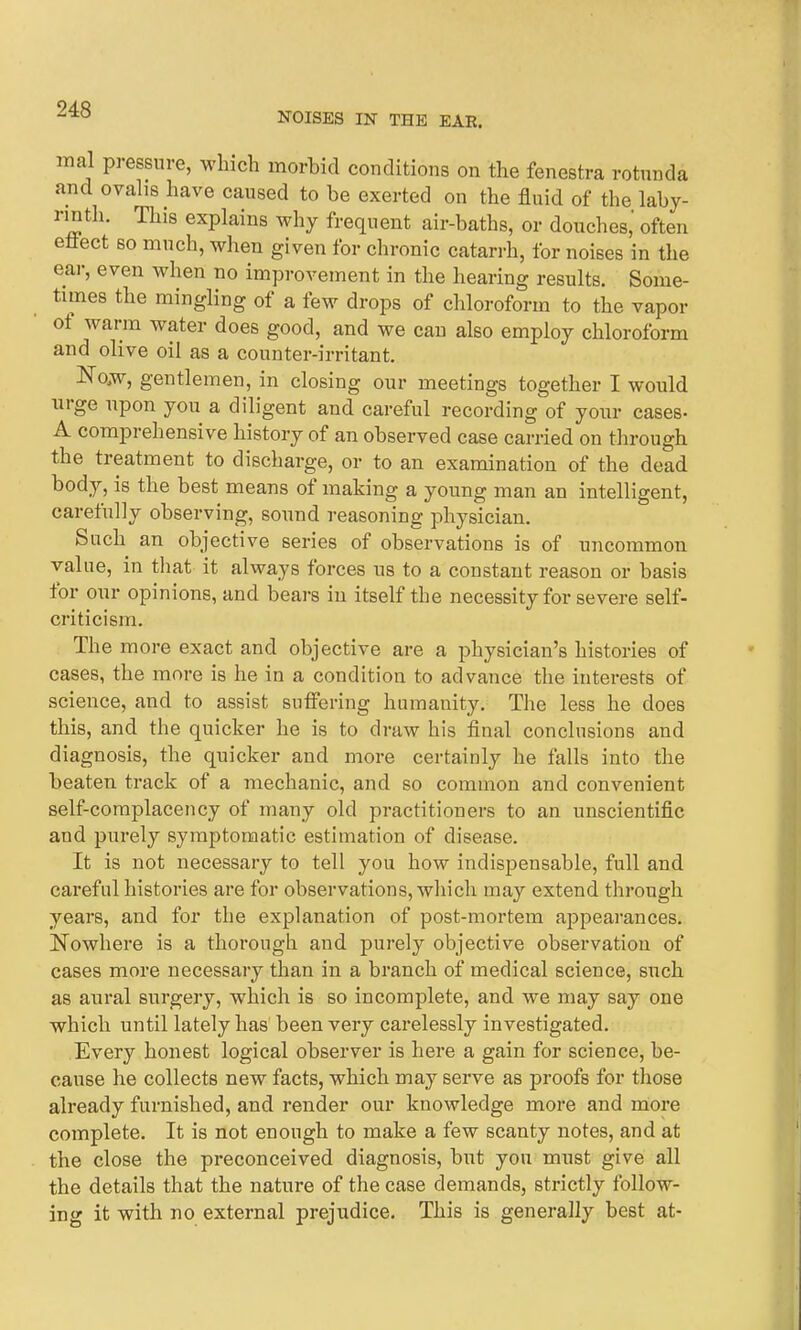 NOISES IN THE EAR. mal pressure, which morbid conditions on the fenestra rotunda and ovalis have caused to be exerted on the fluid of the laby- rinth. This explains why frequent air-baths, or douches, often effect so much, when given for chronic catarrh, for noises in the ear, even when no improvement in the hearing results. Some- times the mingling of a few drops of chloroform to the vapor ot waim water does good, and we can also employ chloroform and olive oil as a counter-irritant. Nojw, gentlemen, in closing our meetings together I would uige upon you a diligent and careful recording of your cases- A comprehensive history of an observed case carried on through the treatment to discharge, or to an examination of the dead body, is the best means of making a young man an intelligent, carefully observing, sound reasoning physician. Such an objective series of observations is of uncommon value, in that it always forces us to a constant reason or basis tor our opinions, and bears in itself the necessity for severe self- criticism. The more exact and objective are a physician’s histories of cases, the more is he in a condition to advance the interests of science, and to assist suffering humanity. The less he does this, and the quicker he is to draw his final conclusions and diagnosis, the quicker and more certainly he falls into the beaten track of a mechanic, and so common and convenient self-complacency of many old practitioners to an unscientific and purely symptomatic estimation of disease. It is not necessary to tell you how indispensable, full and careful histories are for observations, which may extend through years, and for the explanation of post-mortem appearances. Nowhere is a thorough and purely objective observation of cases more necessary than in a branch of medical science, such as aural surgery, which is so incomplete, and we may say one which until lately has been very carelessly investigated. Every honest logical observer is here a gain for science, be- cause he collects new facts, which may serve as proofs for those already furnished, and render our knowledge more and more complete. It is not enough to make a few scanty notes, and at the close the preconceived diagnosis, but you must give all the details that the nature of the case demands, strictly follow- ing it with no external prejudice. This is generally best at-