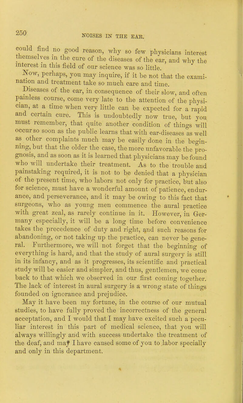 NOISES IN THE EAR. could find no good reason, why so few physicians interest . lemselyes m the cure of the diseases of the ear, and why the interest in this field of our science was so little. Now, perhaps, you may inquire, if it he not that the exami- nation and treatment take so much care and time. Diseases of the ear, in consequence of their slow, and often painless course, come very late to the attention of the physi- cian, at a time when very little can he expected for a rapid and certain cure. This is undoubtedly now true, hut you must remember, that quite another condition of things will occur so soon as the public learns that with ear-diseases as well as other complaints much may be easily done in the begin- ning, but that the older the case, the more unfavorable the pro- gnosis, and as soon as it is learned that physicians may be found who will undertake their treatment. As to the trouble and painstaking required, it is not to be denied that a physician of the present time, who labors not only for practice, but also for science, must have a wonderful amount of patience, endur- ance, and perseverance, and it may be owing to this fact that surgeons, who as young men commence the aural practice with great zeal, as rarely continue in it. However, in Ger- many especially, it will be a long time before convenience takes the precedence of duty and right, and such reasons for abandoning, or not taking up the practice, can never be gene- ral. Furthermore, we will not forget that the beginning of everything is hard, and that the study of aural surgery is still in its infancy, and as it progresses, its scientific and practical study will be easier and simpler, and thus, gentlemen, we come back to that which we observed in our first coming together. The lack of interest in aural surgery is a wrong state of things founded on ignorance and prejudice. May it have been my fortune, in the course of our mutual studies, to have fully proved the incorrectness of the general acceptation, and I would that I may have excited such a pecu- liar interest in this part of medical science, that you will always willingly and with success undertake the treatment of the deaf, and majt I have caused some of you to jabor specially and only in this department.