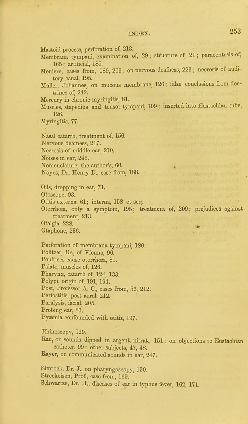 Mastoid process, perforation of, 213. Membrana tympani, examination of, 29; structure of, 21; paracentesis of, 165; artificial, 185. Meniere, cases from, 189, 209; on nervous deafness, 223 ; necrosis of audi- tory canal, 195. Muller, Johannes, on mucous membrane, 126; lalse conclusions from doc- trines of, 242. Mercury in chronic myringitis, 81. Muscles, stapedius and tensor tympani, 109; inserted into -Eustachian tube, 126. Myringitis, 77. Nasal catarrh, treatment of, 156. Nervous deafness, 217. Necrosis of middle ear, 210. Noises in ear, 246. Nomenclature, the author’s, 60. Noyes, Dr. Henry D., case from, 188. Oils, dropping in ear, 71. Otoscope, 93. Otitis externa, 61; interna, 158 et seq. Otorrhoea, only a symptom, 195; treatment of, 209; prejudices against treatment, 213. Otalgia, 228. Otaphone, 236. Perforation of membrana tympani, 180. Politzer, Dr., of Vienna, 96. Poultices cause otorrhoea, 81. Palate, muscles of, 126. Pharynx, catarrh of, 124, 133. Polypi, origin of, 191, 194. Post, Professor A. C., cases from, 56, 212. Periostitis, post-aural, 212. Paralysis, facial, 205. Probing ear, 83. Pyaemia confounded with otitis, 197. Rhinoscopy, 129. Rau, on sounds dipped in argent, nitrat., 151; on objections to Eustachian catheter, 99 ; other subjects, 47, 48. Rayer, on communicated sounds in ear, 247. Simrock, Dr. J., on pharyngoscopy, 130. Streckeisen, Prof., case from, 169. Schwartze, Dr. H., diseases of ear in typhus fever, 162, 171.