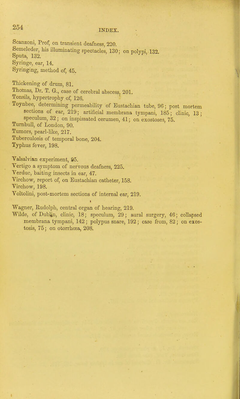 INDEX. Scanzoni, Prof, on transient deafness, 220. Semeleder, his illuminating spectacles, 130; on polypi, 132. Sputa, 132. Syringe, ear, 14. Syringing, method of, 45. Thickening of drum, 81. Thomas, Dr. T. G-., case of cerebral abscess, 201. Tonsils, hypertrophy of, 126. Toynbee, determining permeability of Eustachian tube, 96; post mortem sections of ear, 219; artificial membrana tympani, 185; clinic, 13; speculum, 32; on inspissated cerumen, 41; on exostoses, 75. Turnbull, of London, 90. Tumors, pearl-like, 217. Tuberculosis of temporal bone, 204. Typhus fever, 198. Valsalvian experiment, 95. Vertigo a symptom of nervous deafness, 225. Verduc, baiting insects in ear, 47. Virchow, report of, on Eustachian catheter, 158. Virchow, 198. Voltolini, post-mortem sections of internal ear, 219. » Wagner, Rudolph, central organ of hearing, 219. Wilde, of Dublin, clinic, 18; speculum, 29; aural surgery, 46; collapsed membrana tympani, 142 ; polypus snare, 192; case from, 82; on exos- tosis, 75; on otorrhcea, 208. »