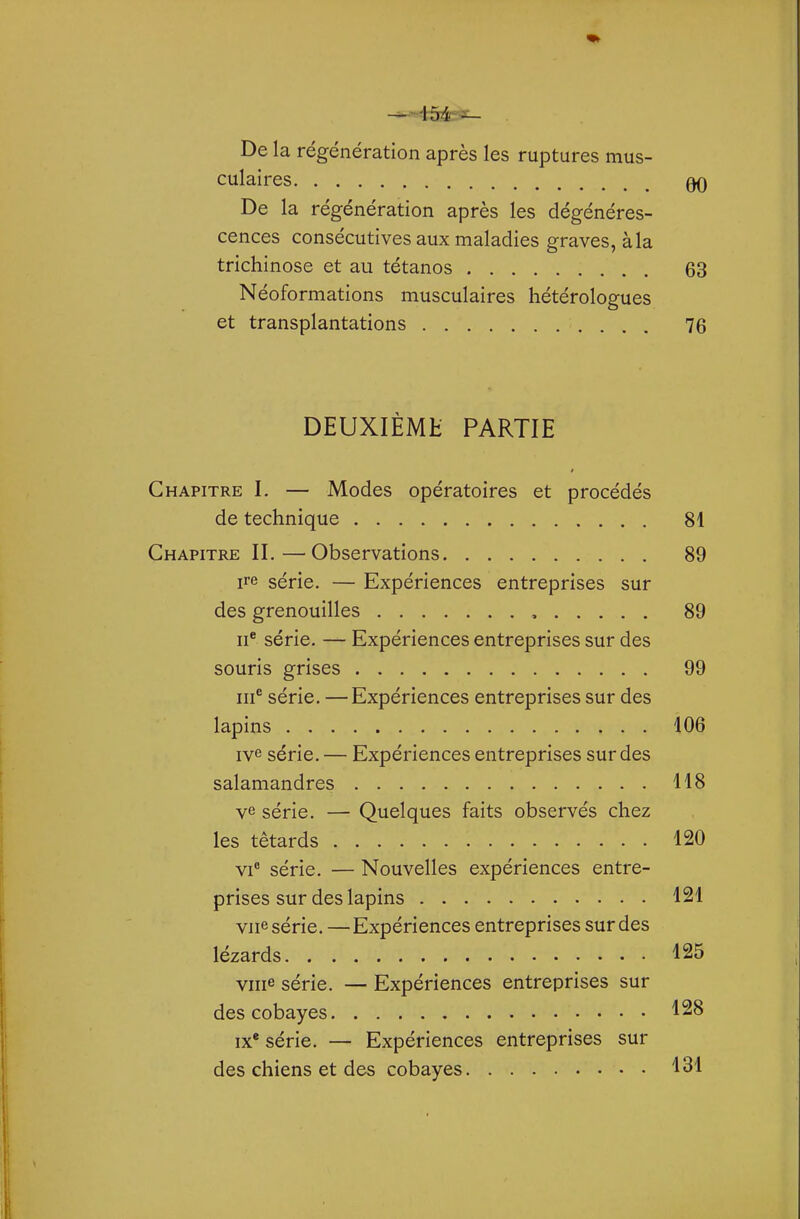 De la régénération après les ruptures mus- culaires 00 De la régénération après les dégénéres- cences consécutives aux maladies graves, à la trichinose et au tétanos 63 Néoformations musculaires hétérologues et transplantations 76 DEUXIÈMH PARTIE Chapitre I. — Modes opératoires et procédés de technique 81 Chapitre IL—Observations 89 ire série. — Expériences entreprises sur des grenouilles , 89 II® série. — Expériences entreprises sur des souris grises 99 III® série. —Expériences entreprises sur des lapins 106 ive série. — Expériences entreprises sur des salamandres 118 série. — Quelques faits observés chez les têtards 120 VI' série. — Nouvelles expériences entre- prises sur des lapins 121 vue série. — Expériences entreprises sur des lézards 125 viiie série. — Expériences entreprises sur des cobayes 128 IX* série. — Expériences entreprises sur des chiens et des cobayes 131