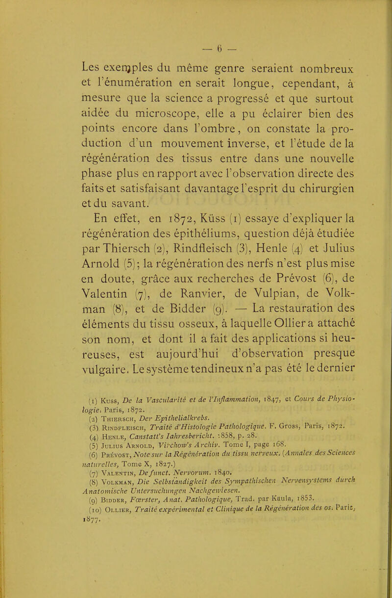 Les exeiTjples du même genre seraient nombreux et rénumération en serait longue, cependant, à mesure que la science a progressé et que surtout aidée du microscope, elle a pu éclairer bien des points encore dans l'ombre, on constate la pro- duction d'un mouvement inverse, et l'étude de la régénération des tissus entre dans une nouvelle phase plus en rapport avec l'observation directe des faits et satisfaisant davantage l'esprit du chirurgien et du savant. En effet, en 1872, Kûss (i) essaye d'expliquer la régénération des épithéliums, question déjà étudiée par Thiersch {2), Rindfleisch (3), Henle {4) et Julius Arnold (5); la régénération des nerfs n'est plus mise en doute, grâce aux recherches de Prévost (6), de Valentin (7), de Ranvier, de Vulpian, de Volk- man (8), et de Bidder (9). — La restauration des éléments du tissu osseux, à laquelle Olliera attaché son nom, et dont il a fait des appHcations si heu- reuses, est aujourd'hui d'observation presque vulgaire. Le système tendineux n'a pas été le dernier (t) Kuss, De la Vascitlaritê et de l'Inflammation, 1847, et Cours de Physio- logie ^ Paris, 1872. (2) Thiersch, Der Epithelialkrebs. (3) Rindfleisch, Traité d'Histologie Pathologique. F. Gross, Paris, 1872. (4) Henle, Canstatt's lahresbericht. :858, p. 28. (5) JuLius Arnold, Virchow's Archiv. Tome I, page 168. (6) Prévost, No^esi/r la Régénération du tissu nerveux. [Annales des Sciences naturelles, Tome X, 1827.) (7) Valentin, Defunct. Nervoriim, 1840. (S) Volkman, Die Selbsiandigkeit des Sympathischen Nervensystems durch Anatomische Untersuchungcn Nachgemesen. (9) Bidder, Fœrster, Anat, Pathologique, Trad. par Kaula, i853. (10) Ollier, Traité expérimental et Clinique de la Régénération dés os, Parie, 1877.