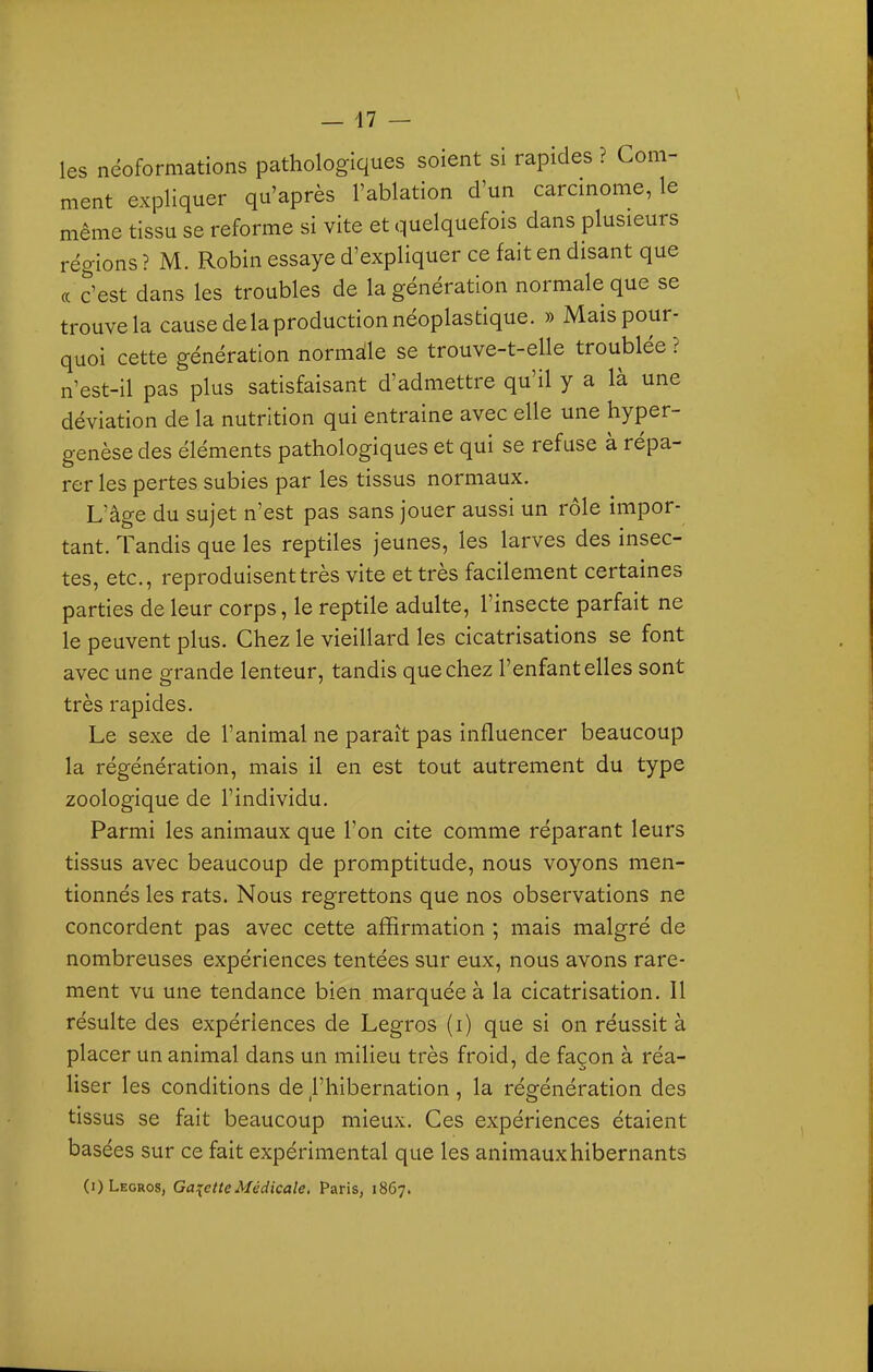 les néoformations pathologiques soient si rapides ? Com- ment expliquer qu'après l'ablation d'un carcmome, le même tissu se reforme si vite et quelquefois dans plusieurs régions ? M. Robin essaye d'expliquer ce fait en disant que (c c'est dans les troubles de la génération normale que se trouve la cause de la production néoplastique. » Mais pour- quoi cette génération normàle se trouve-t-elle troublée ? n'est-il pas plus satisfaisant d'admettre qu'il y a là une déviation de la nutrition qui entraine avec elle une hyper- genèse des éléments pathologiques et qui se refuse à répa- rer les pertes subies par les tissus normaux. L'âge du sujet n'est pas sans jouer aussi un rôle impor- tant. Tandis que les reptiles jeunes, les larves des insec- tes, etc., reproduisent très vite et très facilement certaines parties de leur corps, le reptile adulte, l'insecte parfait ne le peuvent plus. Chez le vieillard les cicatrisations se font avec une grande lenteur, tandis que chez l'enfant elles sont très rapides. Le sexe de l'animal ne paraît pas influencer beaucoup la régénération, mais il en est tout autrement du type zoologique de l'individu. Parmi les animaux que l'on cite comme réparant leurs tissus avec beaucoup de promptitude, nous voyons men- tionnés les rats. Nous regrettons que nos observations ne concordent pas avec cette affirmation ; mais malgré de nombreuses expériences tentées sur eux, nous avons rare- ment vu une tendance bien marquée à la cicatrisation. Il résulte des expériences de Legros (i) que si on réussit à placer un animal dans un milieu très froid, de façon à réa- liser les conditions de Phibernation, la régénération des tissus se fait beaucoup mieux. Ces expériences étaient basées sur ce fait expérimental que les animaux hibernants (i) Legros, Ga^^etteMédicale. Paris, 1867.