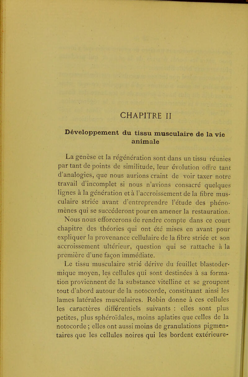 CHAPITRE II Développement du tissu musculaire de la vie animale La genèse et la régénération sont dans un tissu réunies par tant de points de similitude, leur évolution offre tant d'analogies, que nous aurions craint de voir taxer notre travail d'incomplet si nous n'avions consacré quelques lignes à la génération et à l'accroissement de la fibre mus- culaire striée avant d'entreprendre l'étude des phéno- mènes qui se succéderont pour en amener la restauration. Nous nous efforcerons de rendre compte dans ce court chapitre des théories qui ont été mises en avant pour expliquer la provenance cellulaire de la fibre striée et son accroissement ultérieur, question qui se rattache à la première d'une façon immédiate. Le tissu musculaire strié dérive du feuillet blastoder- mique moyen, les cellules qui sont destinées à sa forma- tion proviennent de la substance vitelline et se groupent tout d'abord autour de la notocorde, constituant ainsi les lames latérales musculaires. Robin donne à ces cellules les caractères différentiels suivants : elles sont plus petites, plus sphéroïdales, moins aplaties que celles de la notocorde ; elles ont aussi moins de granulations pigmen- taires que les cellules noires qui les bordent extérieure-