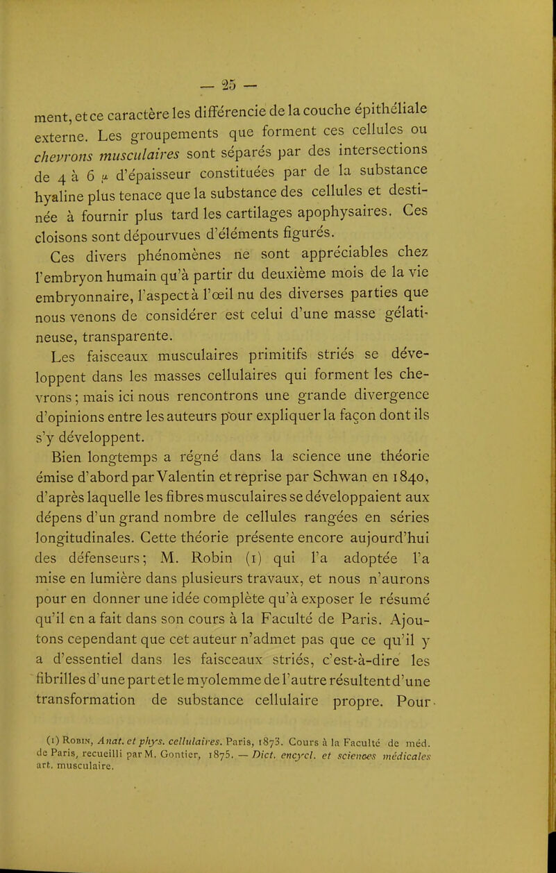 ment, et ce caractère les différencie de la couche épithéliale externe. Les groupements que forment ces cellules ou chepwns musculaires sont séparés par des intersections de 4 à 6 a d'épaisseur constituées par de la substance hyaline plus tenace que la substance des cellules et desti- née à fournir plus tard les cartilages apophysaires. Ces cloisons sont dépourvues d'éléments figurés. Ces divers phénomènes ne sont appréciables chez l'embryon humain qu'à partir du deuxième mois de la vie embryonnaire, l'aspect à l'œil nu des diverses parties que nous venons de considérer est celui d'une masse gélati- neuse, transparente. Les faisceaux musculaires primitifs striés se déve- loppent dans les masses cellulaires qui forment les che- vrons ; mais ici nous rencontrons une grande divergence d'opinions entre les auteurs pour expliquer la façon dont ils s'y développent. Bien longtemps a régné dans la science une théorie émise d'abord par Valentin et reprise par Schwan en 1840, d'après laquelle les fibres musculaires se développaient aux dépens d'un grand nombre de cellules rangées en séries longitudinales. Cette théorie présente encore aujourd'hui des défenseurs; M. Robin (i) qui l'a adoptée l'a mise en lumière dans plusieurs travaux, et nous n'aurons pour en donner une idée complète qu'à exposer le résumé qu'il en a fait dans son cours à la Faculté de Paris. Ajou- tons cependant que cet auteur n'admet pas que ce qu'il y a d'essentiel dans les faisceaux striés, c'est-à-dire les fibrilles d'une part et le myolemme de l'autre résultent d'une transformation de substance cellulaire propre. Pour (i) Robin, Anat. et phys. cellulaires. Paris, 1873. Cours à la Faculté de méd. de Paris, recueilli par M. Gontier, 1875. — Dict. encycl. et sciences médicales art. musculaire.