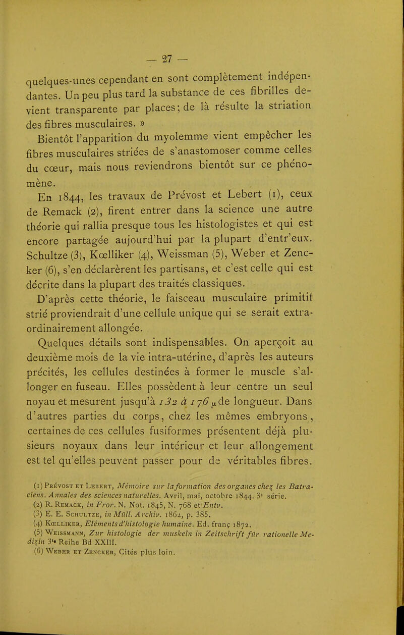 quelques-unes cependant en sont complètement indépen- dantes. Un peu plus tard la substance de ces fibrilles de- vient transparente par places; de là résulte la striation des fibres musculaires. » Bientôt l'apparition du myolemme vient empêcher les fibres musculaires striées de s'anastomoser comme celles du cœur, mais nous reviendrons bientôt sur ce phéno- mène. En 1844, les travaux de Prévost et Lebert (i), ceux de Remack (2), firent entrer dans la science une autre théorie qui rallia presque tous les histologistes et qui est encore partagée aujourd'hui par la plupart d'entr'eux. Schultze (3), Kœlliker (4), Weissman (5), Weber et Zenc- ker (6), s'en déclarèrent les partisans, et c'est celle qui est décrite dans la plupart des traités classiques. D'après cette théorie, le faisceau musculaire primitif strié proviendrait d'une cellule unique qui se serait extra- ordinairement allongée. Quelques détails sont indispensables. On aperçoit au deuxième mois de la vie intra-utérine, d'après les auteurs précités, les cellules destinées à former le muscle s'al- longer en fuseau. Elles possèdent à leur centre un seul noyau et mesurent jusqu'à i32 à jy6^de longueur. Dans d'autres parties du corps, chez les mêmes embryons, certaines de ces cellules fusiformes présentent déjà plu- sieurs noyaux dans leur intérieur et leur allongement est tel qu'elles peuvent passer pour de véritables fibres. (1) Prévost et Lebert, Mémoire sur la formation des organes che:{ les Batra- ciens. Annales des sciences naturelles. Avril, mai, octobre 1844. 'i' série. (2) R. Remack, iji Fror. N. Not. 1845, N. 768 QlEntv. (3) E. E. Schultze, in Milll. Archiv. 1862, p. 385. {4) Kœlliker, Eléments d'histologie humaine. Ed. franç 1872. (5) Weissmann, Zur histologie der muskeln in Zeitschrift fùr rationelle Me- di^in y* Reihe Bd XXIII. (Gj Webkr et Zencker, Cités plus loin.