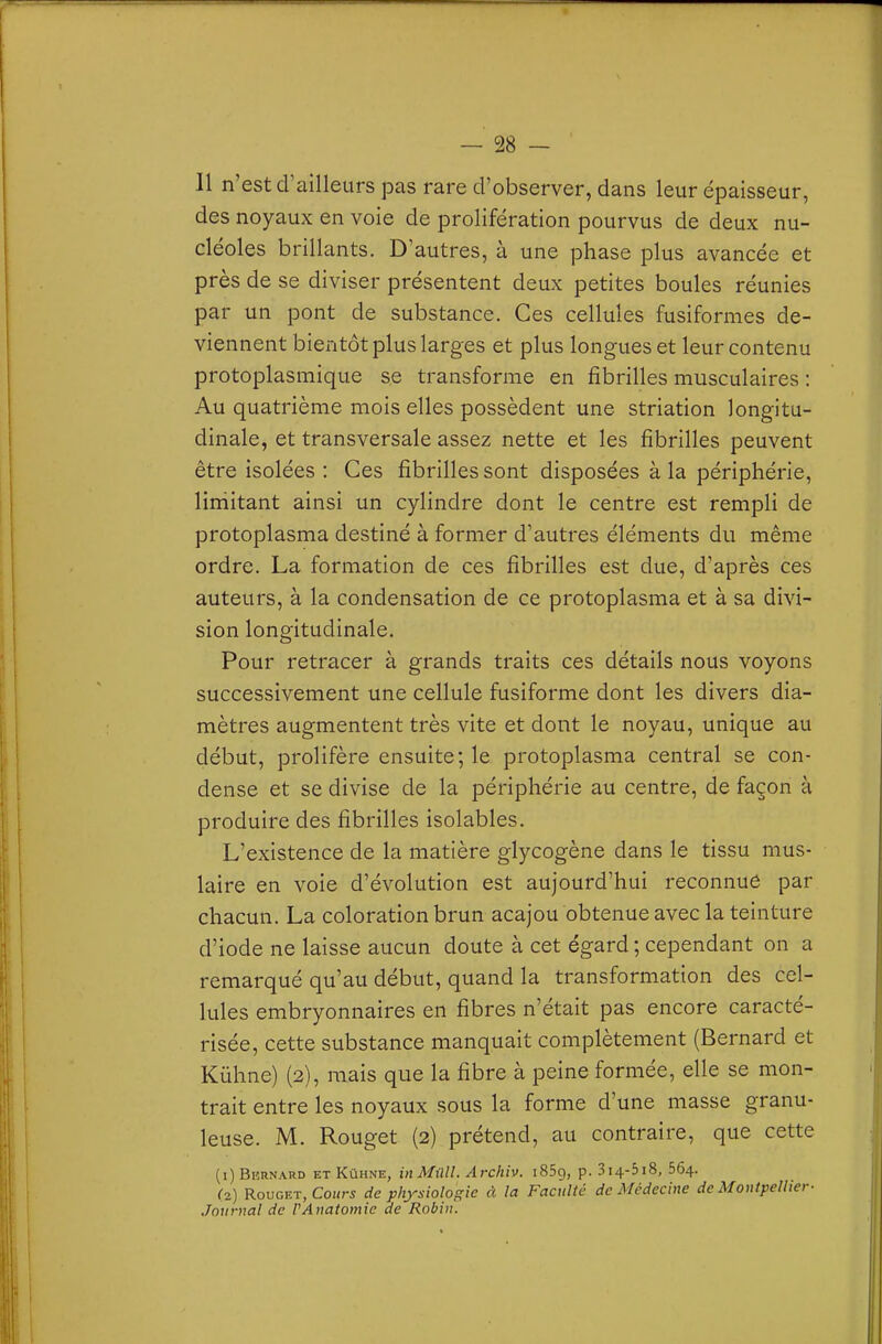 — SS- II n'est d'ailleurs pas rare d'observer, dans leur épaisseur, des noyaux en voie de prolifération pourvus de deux nu- cléoles brillants. D'autres, à une phase plus avancée et près de se diviser présentent deux petites boules réunies par un pont de substance. Ces cellules fusiformes de- viennent bientôt plus larges et plus longues et leur contenu protoplasmique se transforme en fibrilles musculaires : Au quatrième mois elles possèdent une striation longitu- dinale, et transversale assez nette et les fibrilles peuvent être isolées : Ces fibrilles sont disposées à la périphérie, liniitant ainsi un cylindre dont le centre est rempli de protoplasma destiné à former d'autres éléments du même ordre. La formation de ces fibrilles est due, d'après ces auteurs, à la condensation de ce protoplasma et à sa divi- sion longitudinale. Pour retracer à grands traits ces détails nous voyons successivement une cellule fusiforme dont les divers dia- mètres augmentent très vite et dont le noyau, unique au début, prolifère ensuite; le protoplasma central se con- dense et se divise de la périphérie au centre, de façon à produire des fibrilles isolables. L'existence de la matière glycogène dans le tissu mus- laire en voie d'évolution est aujourd'hui reconnue par chacun. La coloration brun acajou obtenue avec la teinture d'iode ne laisse aucun doute à cet égard ; cependant on a remarqué qu'au début, quand la transformation des cel- lules embryonnaires en fibres n'était pas encore caracté- risée, cette substance manquait complètement (Bernard et Kûhne) (2), mais que la fibre à peine formée, elle se mon- trait entre les noyaux sous la forme d'une masse granu- leuse. M. Rouget (2) prétend, au contraire, que cette (1) Bkrnard et Kûhne, inMûll. Archiv. iSSg, p. 3i4-5i8, 564. (2) Rouget, CoHr^ de physiologie à la Faculté de Médecine de Montpellier■ Journal de PAnatomie de Robin.