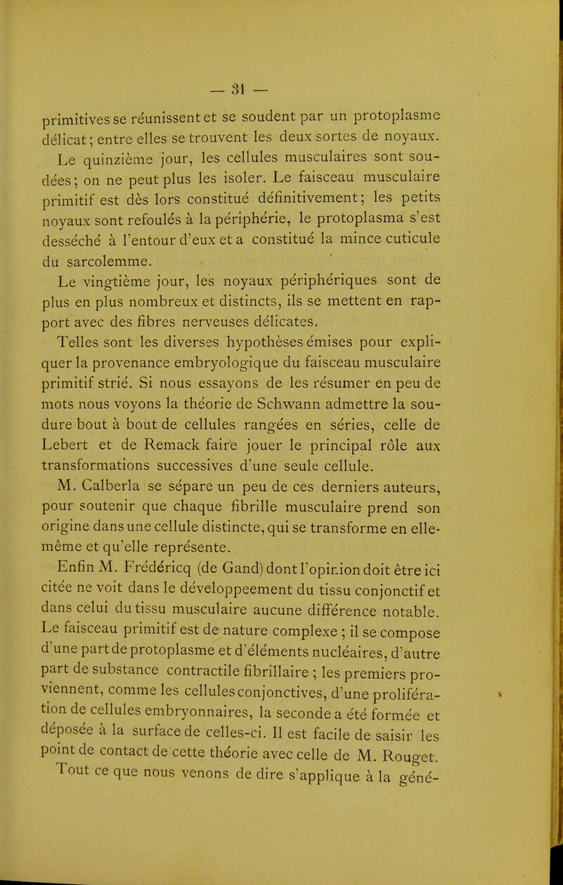 primitives se réunissent et se soudent par un protoplasme délicat; entre elles se trouvent les deux sortes de noyaux. Le quinzième jour, les cellules musculaires sont sou- dées; on ne peut plus les isoler. Le faisceau musculaire primitif est dès lors constitué définitivement ; les petits noyaux sont refoulés à la périphérie, le protoplasma s'est desséché à l'entour d'eux et a constitué la mince cuticule du sarcolemme. Le vingtième jour, les noyaux périphériques sont de plus en plus nombreux et distincts, ils se mettent en rap- port avec des fibres nerveuses délicates. Telles sont les diverses hypothèses émises pour expli- quer la provenance embryologique du faisceau musculaire primitif strié. Si nous essayons de les résumer en peu de mots nous voyons la théorie de Sclwann admettre la sou- dure bout à bout de cellules rangées en séries, celle de Lebert et de Remack fair'e jouer le principal rôle aux transformations successives d'une seule cellule. M. Calberla se sépare un peu de ces derniers auteurs, pour soutenir que chaque fibrille musculaire prend son origine dans une cellule distincte, qui se transforme en elle- même et qu'elle représente. Enfin M. Frédéricq (de Gand) dont l'opinion doit être ici citée ne voit dans le développeement du tissu conjonctif et dans celui du tissu musculaire aucune différence notable. Le faisceau primitif est de nature complexe ; il se compose d'une part de protoplasme et d'éléments nucléaires, d'autre part de substance contractile fibrillaire ; les premiers pro- viennent, comme les cellules conjonctives, d'une proliféra- tion de cellules embryonnaires, la seconde a été formée et déposée à la surface de celles-ci. Il est facile de saisir les point de contact de cette théorie avec celle de M. Rouget. Tout ce que nous venons de dire s'applique à la géné-