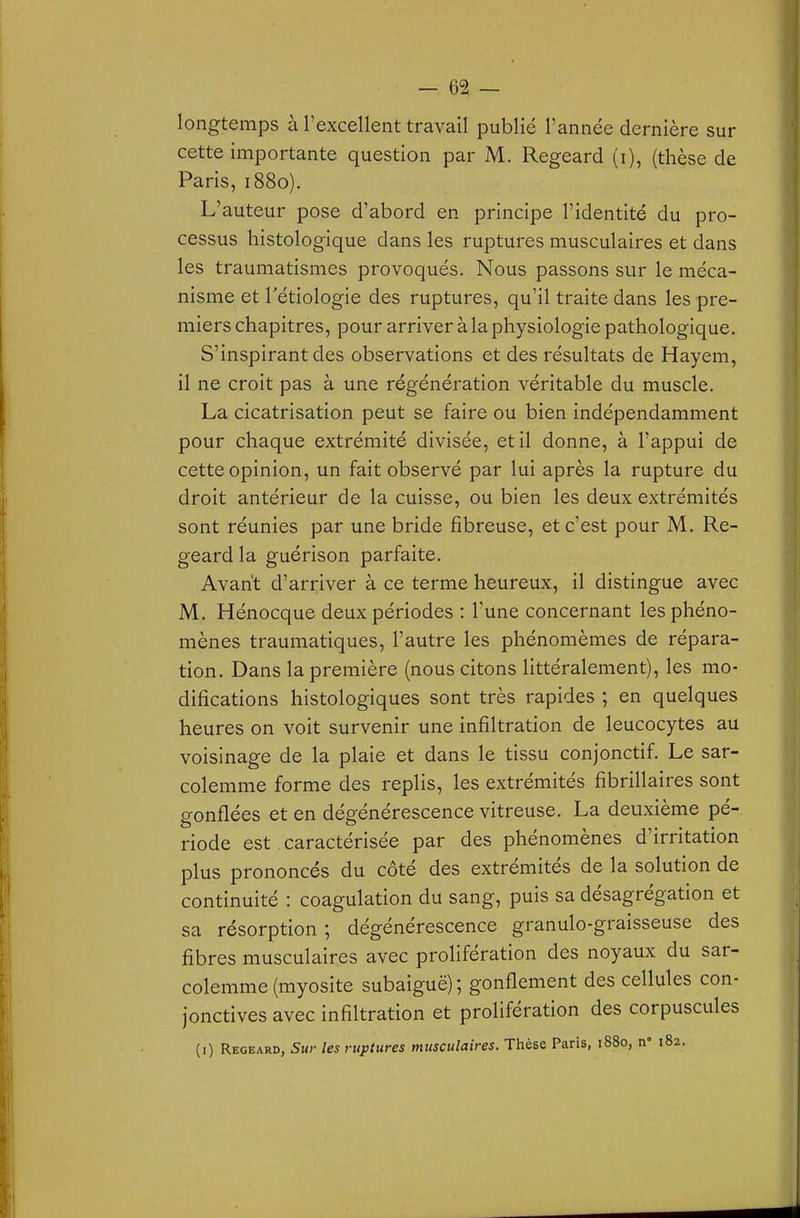 longtemps à l'excellent travail publié l'année dernière sur cette importante question par M. Regeard (i), (thèse de Paris, 1880). L'auteur pose d'abord en principe l'identité du pro- cessus histologique dans les ruptures musculaires et dans les traumatismes provoqués. Nous passons sur le méca- nisme et Tétiologie des ruptures, qu'il traite dans les pre- miers chapitres, pour arriver à la physiologie pathologique. S'inspirantdes observations et des résultats de Hayem, il ne croit pas à une régénération véritable du muscle. La cicatrisation peut se faire ou bien indépendamment pour chaque extrémité divisée, et il donne, à l'appui de cette opinion, un fait observé par lui après la rupture du droit antérieur de la cuisse, ou bien les deux extrémités sont réunies par une bride fibreuse, et c'est pour M. Re- geard la guérison parfaite. Avant d'arriver à ce terme heureux, il distingue avec M. Hénocque deux périodes : Tune concernant les phéno- mènes traumatiques, l'autre les phénomèmes de répara- tion. Dans la première (nous citons littéralement), les mo- difications histologiques sont très rapides ; en quelques heures on voit survenir une infiltration de leucocytes au voisinage de la plaie et dans le tissu conjonctif. Le sar- colemme forme des replis, les extrémités fibrillaires sont gonflées et en dégénérescence vitreuse. La deuxième pé- riode est, caractérisée par des phénomènes d'irritation plus prononcés du côté des extrémités de la solution de continuité : coagulation du sang, puis sa désagrégation et sa résorption ; dégénérescence granulo-graisseuse des fibres musculaires avec prolifération des noyaux du sar- colemme (myosite subaiguë) ; gonflement des cellules con- jonctives avec infiltration et prolifération des corpuscules (i) Regeard, Sur les ruptures musculaires. Thèse Paris, 1880, n» 182.