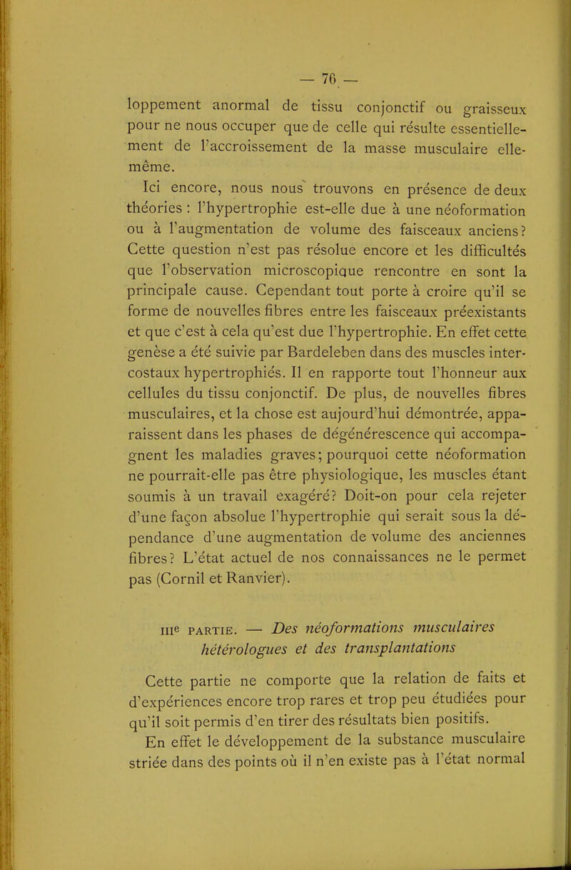 — 70 — loppement anormal de tissu conjonctif ou graisseux pour ne nous occuper que de celle qui résulte essentielle- ment de l'accroissement de la masse musculaire elle- même. Ici encore, nous nous^ trouvons en présence de deux théories : l'hypertrophie est-elle due à une néoformation ou à l'augmentation de volume des faisceaux anciens? Cette question n'est pas résolue encore et les difficultés que l'observation microscopique rencontre en sont la principale cause. Cependant tout porte à croire qu'il se forme de nouvelles fibres entre les faisceaux préexistants et que c'est à cela qu'est due l'hypertrophie. En effet cette genèse a été suivie par Bardeleben dans des muscles inter- costaux hypertrophiés. Il en rapporte tout l'honneur aux cellules du tissu conjonctif. De plus, de nouvelles fibres musculaires, et la chose est aujourd'hui démontrée, appa- raissent dans les phases de dégénérescence qui accompa- gnent les maladies graves ; pourquoi cette néoformation ne pourrait-elle pas être physiologique, les muscles étant soumis à un travail exagéré? Doit-on pour cela rejeter d'une façon absolue l'hypertrophie qui serait sous la dé- pendance d'une augmentation de volume des anciennes fibres? L'état actuel de nos connaissances ne le permet pas (Cornil et Ranvier). me PARTIE. — Des néoformations musculaires hétérologues et des transplantations Cette partie ne comporte que la relation de faits et d'expériences encore trop rares et trop peu étudiées pour qu'il soit permis d'en tirer des résultats bien positifs. En effet le développement de la substance musculaire striée dans des points où il n'en existe pas à l'état normal