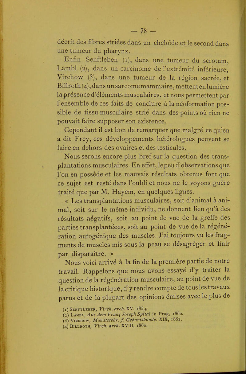 décrit des fibres striées dans un cheloïde et le second dans une tumeur du pharynx. Enfin Senftleben (i), dans une tumeur du scrotum, Lambl (2), dans un carcinome de l'extrémité inférieure, Virchow (3), dans une tumeur de la région sacrée, et Billroth (4), dans un sarcome mammaire, mettent en lumière la présence d'éléments musculaires, et nous permettent par l'ensemble de ces faits de conclure à la néoformation pos- sible de tissu musculaire strié dans des points où rien ne pouvait faire supposer son existence. Cependant il est bon de remarquer que malgré ce qu'en a dit Frey, ces développements hétérologues peuvent se faire en dehors des ovaires et des testicules. Nous serons encore plus bref sur la question des trans- plantations musculaires. En effet, lepeu d'observations que l'on en possède et les mauvais résultats obtenus font que ce sujet est resté dans l'oubli et nous ne le voyons guère traité que par M. Hayem, en quelques lignes. « Les transplantations musculaires, soit d'animal à ani- mal, soit sur le même individu, ne donnent lieu qu'à des résultats négatifs, soit au point de vue de la greffe des parties transplantéees, soit au point de vue de la régéné- ration autogénique des muscles. J'ai toujours vu les frag- ments de muscles mis sous la peau se désagréger et finir par disparaître. » Nous voici arrivé à la fin de la première partie de notre travail. Rappelons que nous avons essayé d'y traiter la question delà régénération musculaire, au point de vue de la critique historique, d'y rendre compte de tous les travaux parus et de la plupart des opinions émises avec le plus de (1) Senftlebeh, Virch. arch.XV. iSSg. (2) Lambl, Ans dem Fran^ Joseph Spital in Prag, 1860. (3) Virchow, Monatssehr. f. Geburtskimde. XIX, 1862.