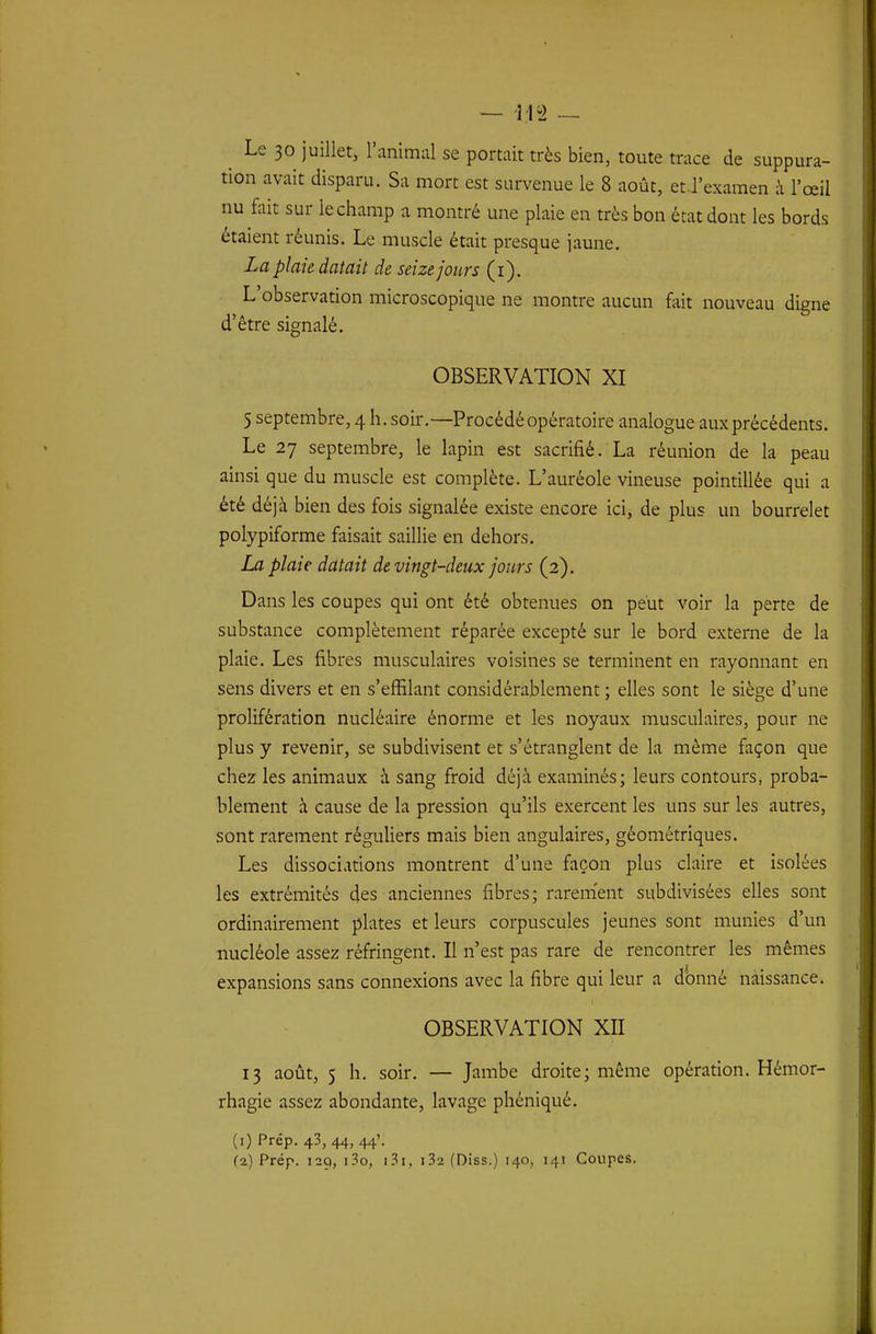 ^ Le 30 juillet, l'animal se portait très bien, toute trace de suppura- tion avait disparu. Sa mort est survenue le 8 août, et l'examen à l'œil nu fait sur le champ a montré une plaie en très bon état dont les bords étaient réunis. Le muscle était presque jaune. La plaie datait de seize jours (i). L'observation microscopique ne montre aucun fait nouveau digne d'être signalé. OBSERVATION XI 5 septembre, 4 h. soir.—Procédé opératoire analogue aux précédents. Le 27 septembre, le lapin est sacrifié. La réunion de la peau ainsi que du muscle est complète. L'auréole vineuse pointillée qui a été déjà bien des fois signalée existe encore ici, de plus un bourrelet polypiforme faisait saillie en dehors. La plaie datait de vingt-deux jours (2). Dans les coupes qui ont été obtenues on peut voir la perte de substance complètement réparée excepté sur le bord externe de la plaie. Les fibres musculaires voisines se terminent en rayonnant en sens divers et en s'effilant considérablement ; elles sont le siège d'une prolifération nucléaire énorme et les noyaux musculaires, pour ne plus y revenir, se subdivisent et s'étranglent de la même façon que chez les animaux à sang froid déjà examinés; leurs contours, proba- blement à cause de la pression qu'ils exercent les uns sur les autres, sont rarement réguliers mais bien angulaires, géométriques. Les dissociations montrent d'une façon plus claire et isolées les extrémités des anciennes fibres; rarement subdivisées elles sont ordinairement plates et leurs corpuscules jeunes sont munies d'un nucléole assez réfringent. Il n'est pas rare de rencontrer les mêmes expansions sans connexions avec la fibre qui leur a donné naissance. OBSERVATION XII 13 août, 5 h. soir. — Jambe droite; même opération. Hémor- rhagie assez abondante, lavage phéniqué. (1) Prép. 43, 44, 44'. (2) Prép. 129, i3o, i.3i, i32 (Diss.) 140, 141 Coupes.