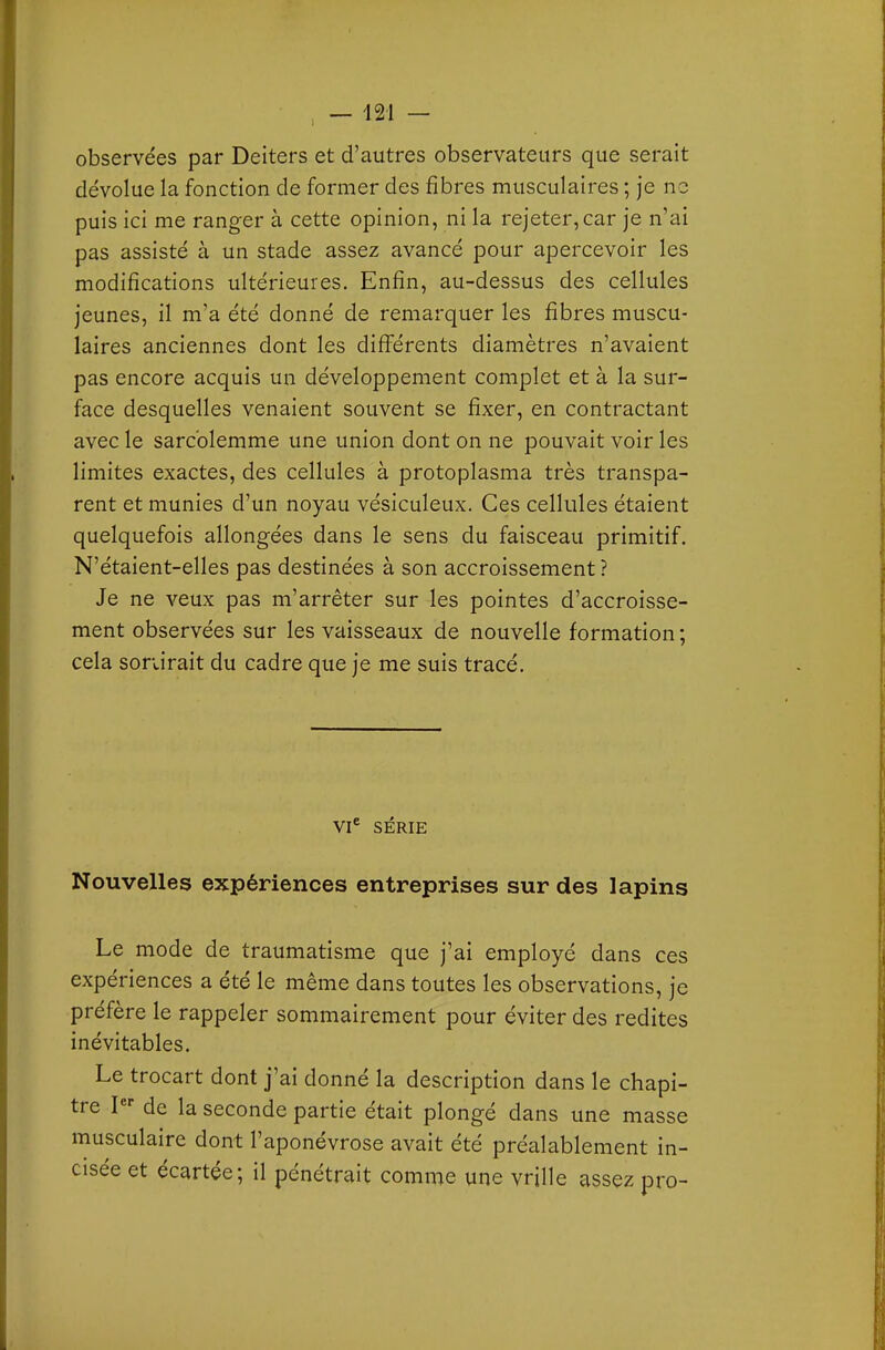 observées par Deiters et d'autres observateurs que serait dévolue la fonction de former des fibres musculaires ; je ne puis ici me ranger à cette opinion, ni la rejeter, car je n'ai pas assisté à un stade assez avancé pour apercevoir les modifications ultérieures. Enfin, au-dessus des cellules jeunes, il m'a été donné de remarquer les fibres muscu- laires anciennes dont les difl^érents diamètres n'avaient pas encore acquis un développement complet et à la sur- face desquelles venaient souvent se fixer, en contractant avec le sarcblemme une union dont on ne pouvait voir les limites exactes, des cellules à protoplasma très transpa- rent et munies d'un noyau vésiculeux. Ces cellules étaient quelquefois allongées dans le sens du faisceau primitif. N'étaient-elles pas destinées à son accroissement ? Je ne veux pas m'arrêter sur les pointes d'accroisse- ment observées sur les vaisseaux de nouvelle formation ; cela sonirait du cadre que je me suis tracé. VI* SÉRIE Nouvelles expériences entreprises sur des lapins Le mode de traumatisme que j'ai employé dans ces expériences a été le même dans toutes les observations, je préfère le rappeler sommairement pour éviter des redites inévitables. Le trocart dont j'ai donné la description dans le chapi- tre I de la seconde partie était plongé dans une masse musculaire dont l'aponévrose avait été préalablement in- cisée et écartée; il pénétrait comme une vdlle assez pro-