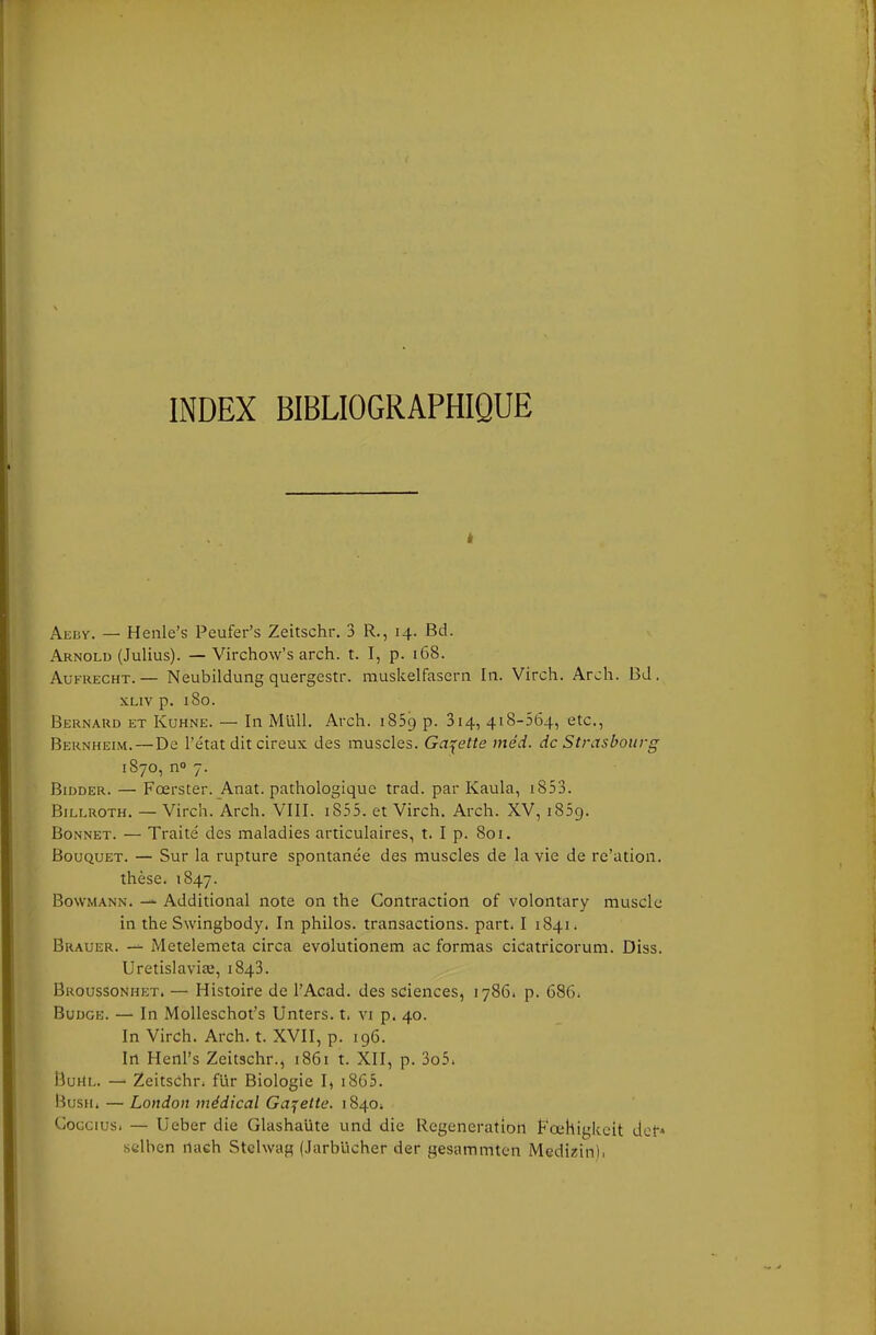 INDEX BIBLIOGRAPHIQUE * Aeey. — Henle's Peufer's Zeitschr, 3 R., 14. Bd. Arnold (Julius). — Virchow's arch. t. I, p. i68. AuKUECHT.— Neubildung quergestr. muskelfascrn In. Virch. Arcli. Bd. xLiv p. 180. Bernard et Kuhne. — In Mlill. Arch. iSSg p. 314, 418-564, etc., Bernheim. — De l'état dit cireux des muscles. Ga:^ette méd. de Strasbourg 1870, n» 7. Bidder. — Fœrster. Anat. pathologique trad. par Kaula, i853. BiLLROTH. — Virch. Arch. VIII. iS55. et Virch. Arch. XV, 1859. Bonnet. — Traité des maladies articulaires, t. I p. 801. Bouquet. — Sur la rupture spontanée des muscles de la vie de re'ation. thèse. 1847. Bowmann. Additional note on the Contraction of volontary muscle in the Swingbody. In philos, transactions, part. I 1841; Brauer. — Metelemeta circa evolutionem ac formas cicatricorum. Diss. Uretislaviœ, 1843. Broussonhet. — Histoire de l'Acad. des sciences, 1786. p. 686. BuDGE. — In MoUeschot's Unters. t, vi p. 40. In Virch. Arch. t. XVII, p. 196. In Henl's Zeitschr., 1861 t. XII, p. 3o5. ÛuMl. — Zeitschr. fur Biologie I, i865. Bush, — London médical Galette. 1840, Coccius. — Ueber die Glashalite und die Régénération f'œhigkcit dot* selbcn nach Stclwag (Jarblicher der gesammtcn Medizin).