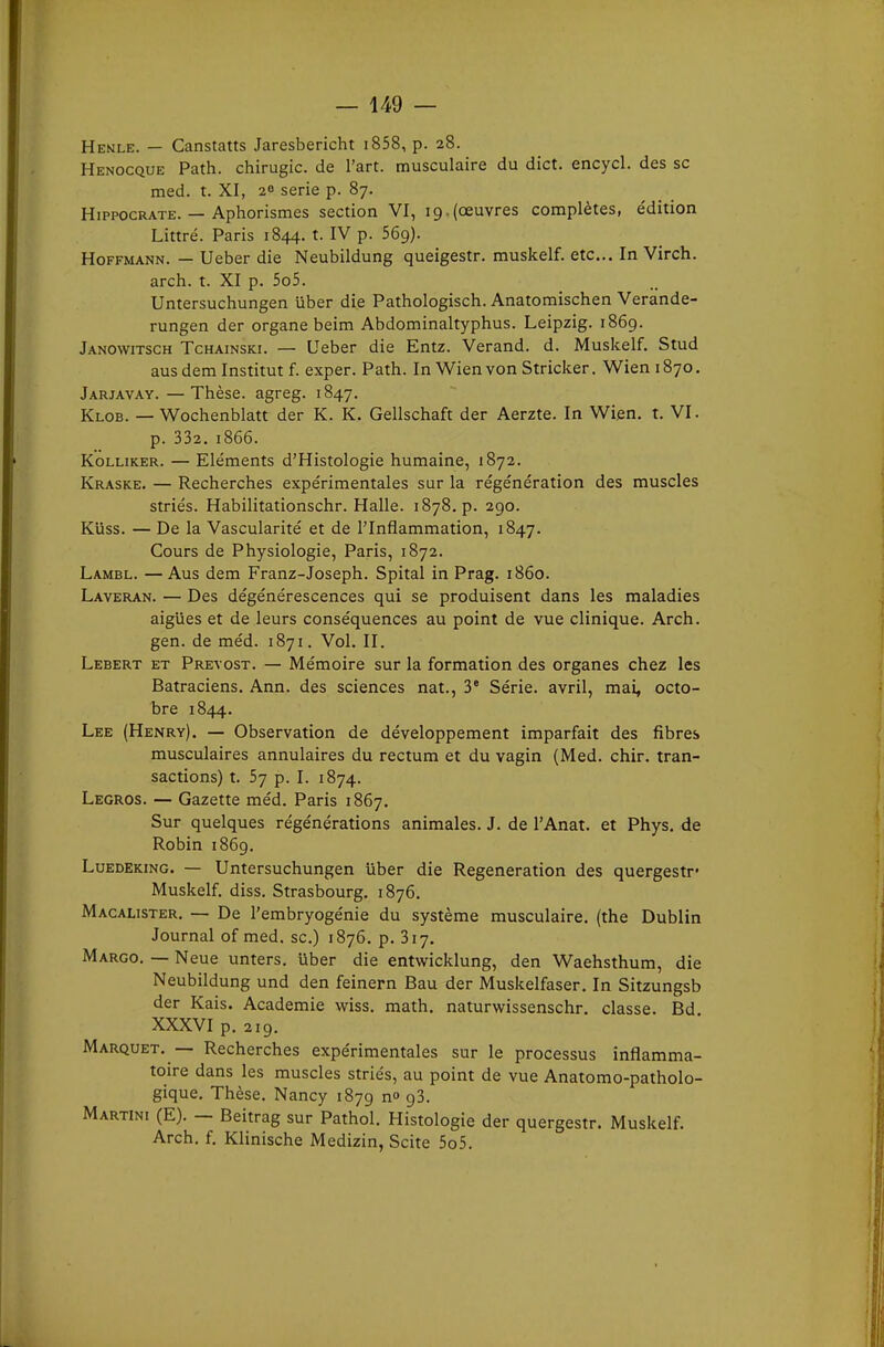 — 149 — Henle. — Canstatts Jaresbericht i858, p. 28. Henocque Path. chirugic. de l'art, musculaire du dict. encycl. des se med. t. XI, 20 série p. 87. HipPOCRATE. — Aphorismes section VI, 19.(œuvres complètes, édition Littré. Paris 1844. t. IV p. 56g}. Hoffmann. — Ueber die Neubildung queigestr. muskelf. etc.. In Virch. arch. t. XI p. 5o5. Untersuchungen uber die Pathologisch. Anatomischen Verande- rungen der organe beim Abdominaltyphus. Leipzig. 1869. Janowitsch Tchainski. — LFeber die Entz. Verand. d. Muskelf. Stud aus dem Institut f. exper. Path. In Wien von Stricker. Wien 1870. Jarjavay. — Thèse, agreg. 1847. Klob. — Wochenblatt der K. K. Gellschaft der Aerzte. In Wien. t. VI. p. 332. 1866. KoLLiKER. — Eléments d'Histologie humaine, 1872. Kraske. — Recherches expérimentales sur la régénération des muscles striés. Habilitationschr. Halle. 1878. p. 290. Kuss. — De la Vascularité et de l'Inflammation, 1847. Cours de Physiologie, Paris, 1872. Lambl. — Aus dem Franz-Joseph. Spital in Prag. 1860. Laveran. — Des dégénérescences qui se produisent dans les maladies aiguës et de leurs conséquences au point de vue clinique. Arch. gen. de méd. 1871. Vol. II. Lebert et Prévost. — Mémoire sur la formation des organes chez les Batraciens. Ann. des sciences nat., 3° Série, avril, mai, octo- bre 1844. Lee (Henry). — Observation de développement imparfait des fibres musculaires annulaires du rectum et du vagin (Med. chir. tran- sactions) t. 5j p. I. 1874. Legros. — Gazette méd. Paris 1867. Sur quelques régénérations animales. J. de l'Anat. et Phys. de Robin 1869. LuEDEKiNG. — Untersuchungen uber die Régénération des quergestr- Muskelf. diss. Strasbourg. 1876. Macalister. — De l'embryogénie du système musculaire, (the Dublin Journal of med. se.) 1876. p. 317. Marco. — Neue unters. uber die entwicklung, den Waehsthum, die Neubildung und den feinern Bau der Muskelfaser. In Sitzungsb der Kais. Académie wiss. math, naturwissenschr. classe. Bd XXXVI p. 219, Marquet. — Recherches expérimentales sur le processus inflamma- toire dans les muscles striés, au point de vue Anatomo-patholo- gique. Thèse. Nancy 1879 n» g3. Martini (E). — Beitrag sur Pathol. Histologie der quergestr. Muskelf. Arch. f. Klinische Medizin, Scite 5o5.