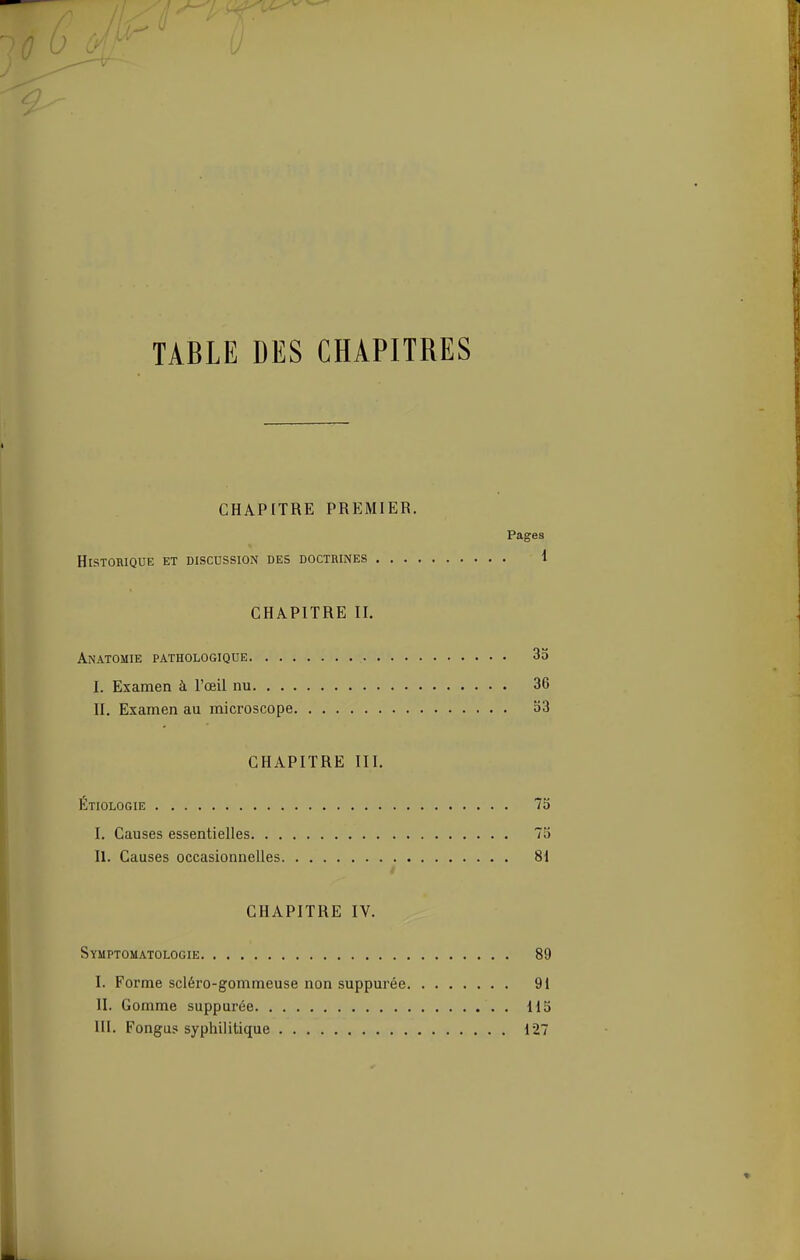 TABLE DES CHAPITRES CHAPITRE PREMIER. Pages Historique et discussion des doctrines 1 CHAPITRE II. Anatomie pathologique 35 I. Examen à l'œil nu 36 II. Examen au microscope o3 CHAPITRE III. Étiologie 75 I. Causes essentielles 75 II. Causes occasionnelles 81 CHAPITRE IV. Syuptomatologie 89 I. Forme scléro-gommeuse non suppurée 91 II. Gomme suppurée 115