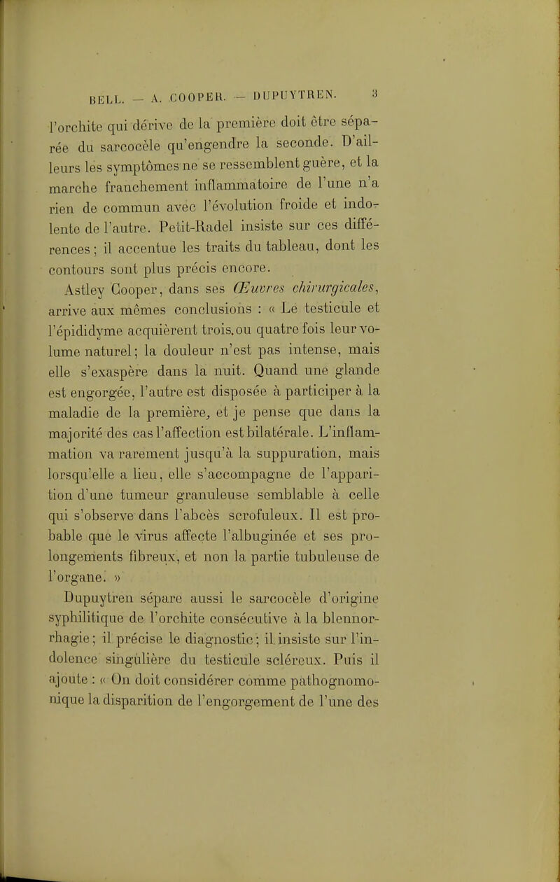 l'orchite qui dérive de la première doit être sépa- rée du sarcocèle qu'engendre la seconde. D'ail- leurs les symptômes ne se ressemblent guère, et la marche franchement inflammatoire de l'une n'a rien de commun avec l'évolution froide et indor- lente de l'autre. Petit-Radel insiste sur ces diffé- rences ; il accentue les traits du tableau, dont les contours sont plus précis encore. Astley Gooper, dans ses Œuvres chirurgicales, arrive aux mêmes conclusions : « Le testicule et l'épididyme acquièrent trois, ou quatre fois leur vo- lume naturel; la douleur n'est pas intense, mais elle s'exaspère dans la nuit. Quand une glande est engorgée, l'autre est disposée à participer à la maladie de la première^ et je pense que dans la majorité des cas l'affection est bilatérale. L'inflam- mation va rarement jusqu'à la suppuration, mais lorsqu'elle a lieu, elle s'accompagne de l'appari- tion d'une tumeur granuleuse semblable à celle qui s'observe dans l'abcès scrofuleux. Il est pro- bable que le virus affecte l'albuginée et ses pro- longements fibreux, et non la partie tubuleuse de rorganei » Dupuytren sépare aussi le sarcocèle d'origine syphilitique de l'orchite consécutive à la blennor- rhagie ; il précise le diagnostic '; il. insiste sur l'in- dolence singulière du testicule scléreux. Puis il ajoute : « On doit considérer comme pathognomo- nique la disparition de l'engorgement de l'une des