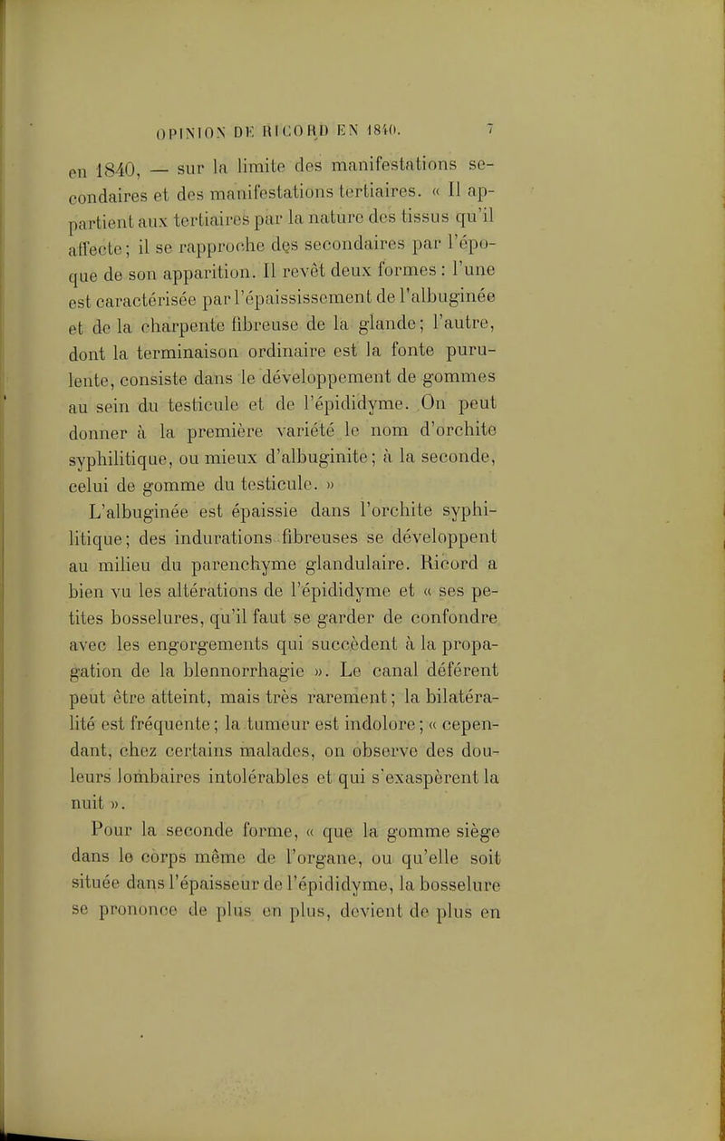 on 1840, sur la limite des manifestations se- condaires et des manifestations tertiaires. « Il ap- partient aux tertiaires par la nature des tissus qu'il affecte ; il se rapproche des secondaires par l'épo- que de son apparition. Il revêt deux formes : l'une est caractérisée par l'épaississement de l'albuginée et de la charpente fibreuse de la glande; l'autre, dont la terminaison ordinaire est la fonte puru- lente, consiste dans le développement de gommes au sein du testicule et de l'épididyme. On peut donner à la première variété le nom d'orchite syphilitique, ou mieux d'albuginite ; à la seconde, celui de gomme du testicule. » L'albuginée est épaissie dans l'orchite syphi- litique; des indurations fibreuses se développent au milieu du parenchyme glandulaire. Ricord a bien vu les altérations de l'épididyme et « ses pe- tites bosselures, qu'il faut se garder de confondre avec les engorgements qui succèdent à la propa- gation de la blennorrhagie ». Le canal déférent peut être atteint, mais très rarement ; la bilatéra- lité est fréquente ; la tumeur est indolore ; a cepen- dant, chez certains malades, on observe des dou- leurs lombaires intolérables et qui s'exaspèrent la nuit ». Pour la seconde forme, « que la gomme siège dans le corps même de l'organe, ou qu'elle soit située dans l'épaisseur de l'épididyme, la bosselure se prononce de plus on plus, devient de plus en