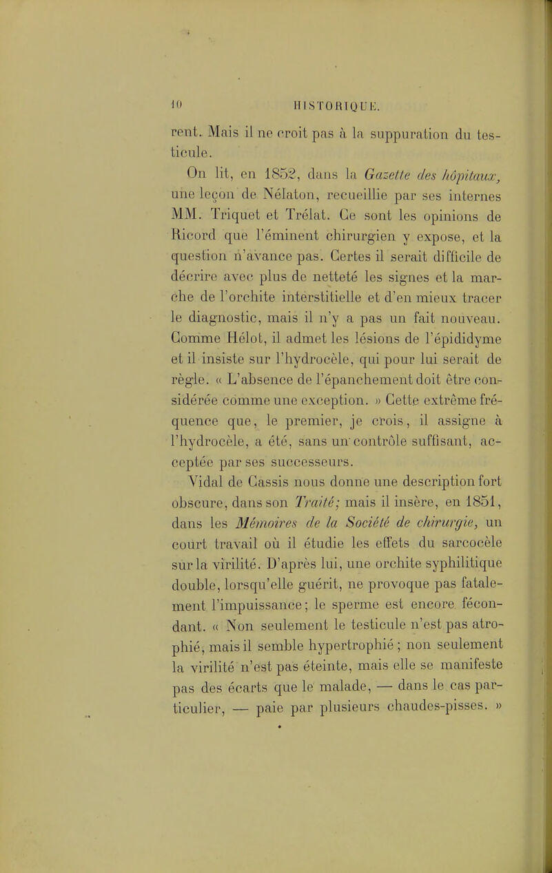 If IIISTOHIQUI:. rent. Mais il ne oroit pas à la suppuration du tes- ticule. On lit, en 1852, dans la Gazette des hôpitaux, une leçon de Nélaton, recueillie par ses internes MM. Triquet et Trélat. Ce sont les opinions de Ricord que l'éminent chirurgien y expose, et la question n'avance pas. Certes il serait difficile de décrire avec plus de netteté les signes et la mar- che de l'orchite interstitielle et d'en mieux tracer le diagnostic, mais il n'y a pas un fait nouveau. Comme Hélot, il admet les lésions de l'épididyme et il insiste sur l'hydrocèle, qui pour lui serait de règle. « L'absence de l'épanchement doit être cour- sidérée comme une exception. » Cette extrême fré- quence que, le premier, je crois, il assigne à l'hydrocèle, a été, sans uncontrôle suffisant, ac- ceptée par ses successeurs. Vidal de Cassis nous donne une description fort obscure, dans son Traité; mais il insère, en 1851, dans les Mémoires de la Société de chirurgie, un court travail oii il étudie les effets du sarcocèle sur la virilité. D'après lui, une orchite syphilitique double, lorsqu'elle guérit, ne provoque pas fatale- ment l'impuissance; le sperme est encore fécon- dant. « Non seulement le testicule n'est pas atro- phié, mais il semble hypertrophié ; non seulement la virilité n'est pas éteinte, mais elle se manifeste pas des écarts que le malade, — dans le cas par- ticulier, — paie par plusieurs chaudes-pisses. »