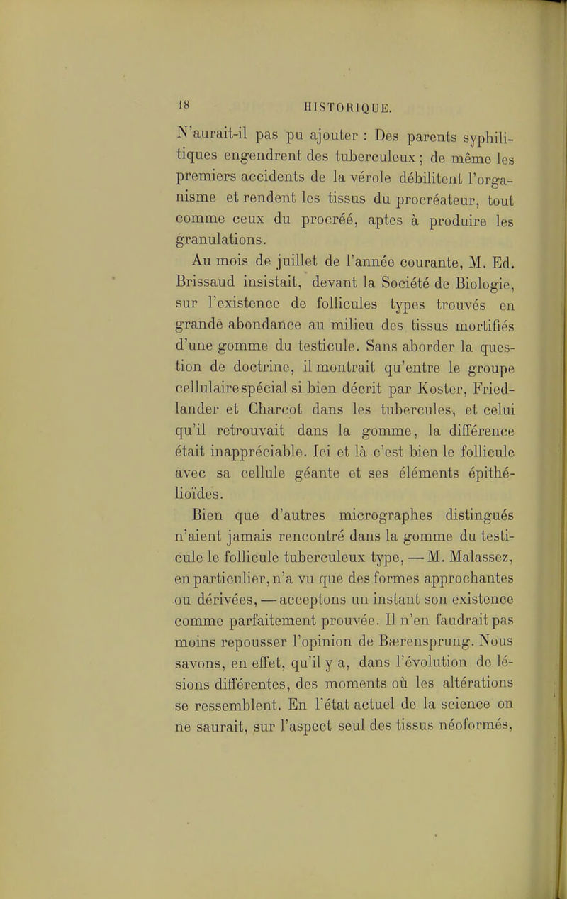 N'aurait-il pas pu ajouter : Des parents syphili- tiques engendrent des tuberculeux ; de même les premiers accidents de la vérole débilitent l'orga- nisme et rendent les tissus du procréateur, tout comme ceux du procréé, aptes à produire les granulations. Au mois de juillet de l'année courante, M. Ed. Brissaud insistait, devant la Société de Biologie, sur l'existence de follicules types trouvés en grandè abondance au milieu des tissus mortifiés d'une gomme du testicule. Sans aborder la ques- tion de doctrine, il montrait qu'entre le groupe cellulaire spécial si bien décrit par Koster, Fried- lander et Gharcot dans les tubercules, et celui qu'il retrouvait dans la gomme, la différence était inappréciable. Ici et là c'est bien le follicule avec sa cellule géante et ses éléments épithé- lioïdes. Bien que d'autres micrographes distingués n'aient jamais rencontré dans la gomme du testi- cule le follicule tuberculeux type, —M. Malassez, en particulier, n'a vu que des formes approchantes ou dérivées, — acceptons un instant son existence comme parfaitement prouvée. Il n'en faudrait pas moins repousser l'opinion de Bcercnsprung. Nous savons, en effet, qu'il y a, dans l'évolution de lé- sions différentes, des moments où les altérations se ressemblent. En l'état actuel de la science on ne saurait, sur l'aspect seul des tissus néoformés,