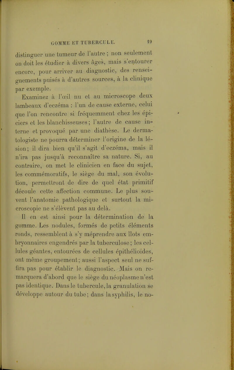 distinguer une tumeur de l'autre ; non seulement on doit les étudier à divers âges, mais s'entourer encore, pour arriver au diagnostic, des rensei- gnements puisés à d'autres sources, à la clinique par exemple. Examinez à l'œil nu et au microscope deux lambeaux d'eczéma : l'un de cause externe, celui que l'on rencontre si fréquemment chez les épi- ciers et les blanchisseuses ; l'autre de cause in- terne et provoqué par une diathèse. Le derma- tologiste ne pourra déterminer l'origine de la lé- sion; il dira bien qu'il s'agit d'eczéma, mais il n'ira pas jusqu'à reconnaître sa nature. Si, au contraire, on met le cHnicien en face du sujet, les commémoratifs, le siège du mal, son évolu- tion, permettront de dire de quel état primitif découle cette affection commune. Le plus sou- vent l'anatomie pathologique et surtout la mi- croscopie ne s'élèvent pas au delà. Il en est ainsi pour la détermination de la gomme. Les nodules, formés de petits éléments ronds, ressemblent à s'y méprendre aux îlots em- bryonnaires engendrés par la tuberculose ; les cel- lules géantes, entourées de cellules épithélioïdes, ont même groupement; aussi l'aspect seul ne suf- fira pas pour établir le diagnostic. Mais on re- marquera d'abord que le siège du néoplasme n'est pas identique. Dans le tubercule, la granulation se développe autour du tube; dans la syphilis, le no-