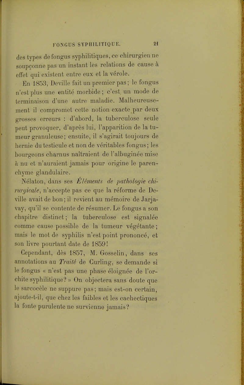 des types defongus syphilitiques, ce chirurgien ne soupçonne pas un instant les relations de cause à effet qui existent entre eux et la vérole. En 1853, Deville fait un premier pas ; le fongus n'est plus une entité morbide ; c'est, un mode de terminaison d'une autre maladie. Malheureuse- ment il compromet cette notion exacte par deux grosses erreurs : d'abord, la tuberculose seule peut provoquer, d'après lui, l'apparition de la tu- meur granuleuse ; ensuite, il s'agirait toujours de hernie du testicule et non de véritables fongus ; les bourgeons charnus naîtraient de l'albuginée mise cà nu et n'auraient jamais pour origine le paren- chyme glandulaire. Nélaton, dans ses Éléments de pathologie chi- rurgicale, n'accepte pas ce que la réforme de De- ville avait de bon; il revient au mémoire de Jarja- vay, qu'il se contente de résumer. Le fongus a son chapitre distinct ; la tuberculose est signalée comme cause possible de la tumeur végétante ; mais le mot de syphiHs n'est point prononcé, et son livre pourtant date de 1859! Cependant, dès 1857, M. Gosselin, dans ses annotations au Traité de Curling, se demande si le fongus « n'est pas une phase éloignée de l'or- chite syphilitique? » On objectera sans doute que le sarcocèle ne suppure pas; mais est-on certain, ajoute-t-il, que chez les faibles et les cachectiques la fonte purulente ne survienne jamais?