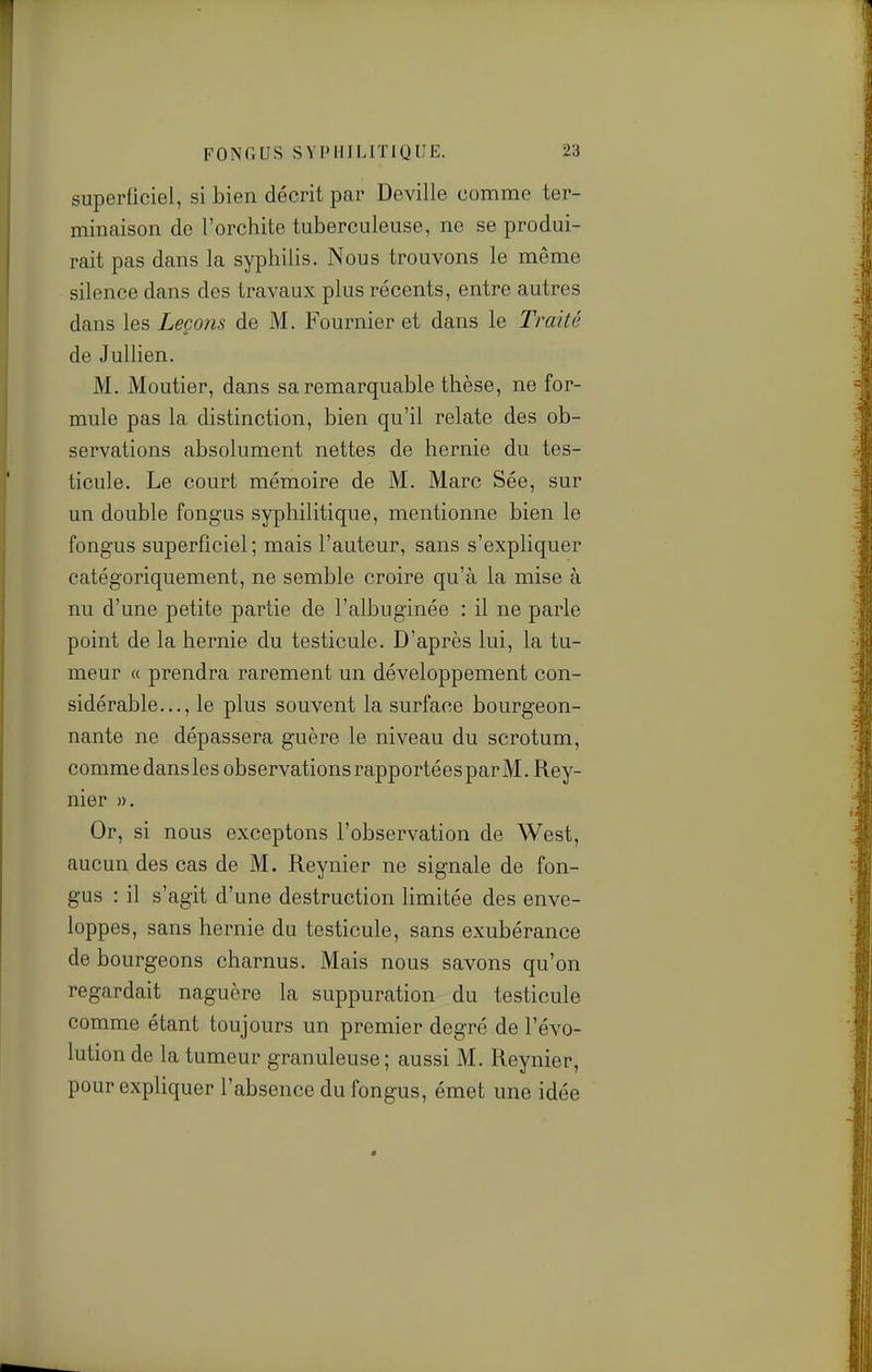 superficiel, si bien décrit par Deville comme ter- minaison de l'orchite tuberculeuse, ne se produi- rait pas dans la syphilis. Nous trouvons le même silence dans des travaux plus récents, entre autres dans les Leçons de M. Fournier et dans le Trmté de Jullien. M. Moutier, dans sa remarquable thèse, ne for- mule pas la distinction, bien qu'il relate des ob- servations absolument nettes de hernie du tes- ticule. Le court mémoire de M. Marc Sée, sur un double fongus syphilitique, mentionne bien le fongus superficiel ; mais l'auteur, sans s'expliquer catégoriquement, ne semble croire qu'à la mise à nu d'une petite partie de l'albuginée : il ne parle point de la hernie du testicule. D'après lui, la tu- meur « prendra rarement un développement con- sidérable..., le plus souvent la surface bourgeon- nante ne dépassera guère le niveau du scrotum, commedansles observations rapportéesparM.Rey- nier ». Or, si nous exceptons l'observation de West, aucun des cas de M. Reynier ne signale de fon- gus : il s'agit d'une destruction hmitée des enve- loppes, sans hernie du testicule, sans exubérance de bourgeons charnus. Mais nous savons qu'on regardait naguère la suppuration du testicule comme étant toujours un premier degré de l'évo- lution de la tumeur granuleuse; aussi M. Reynier, pour expliquer l'absence du fongus, émet une idée