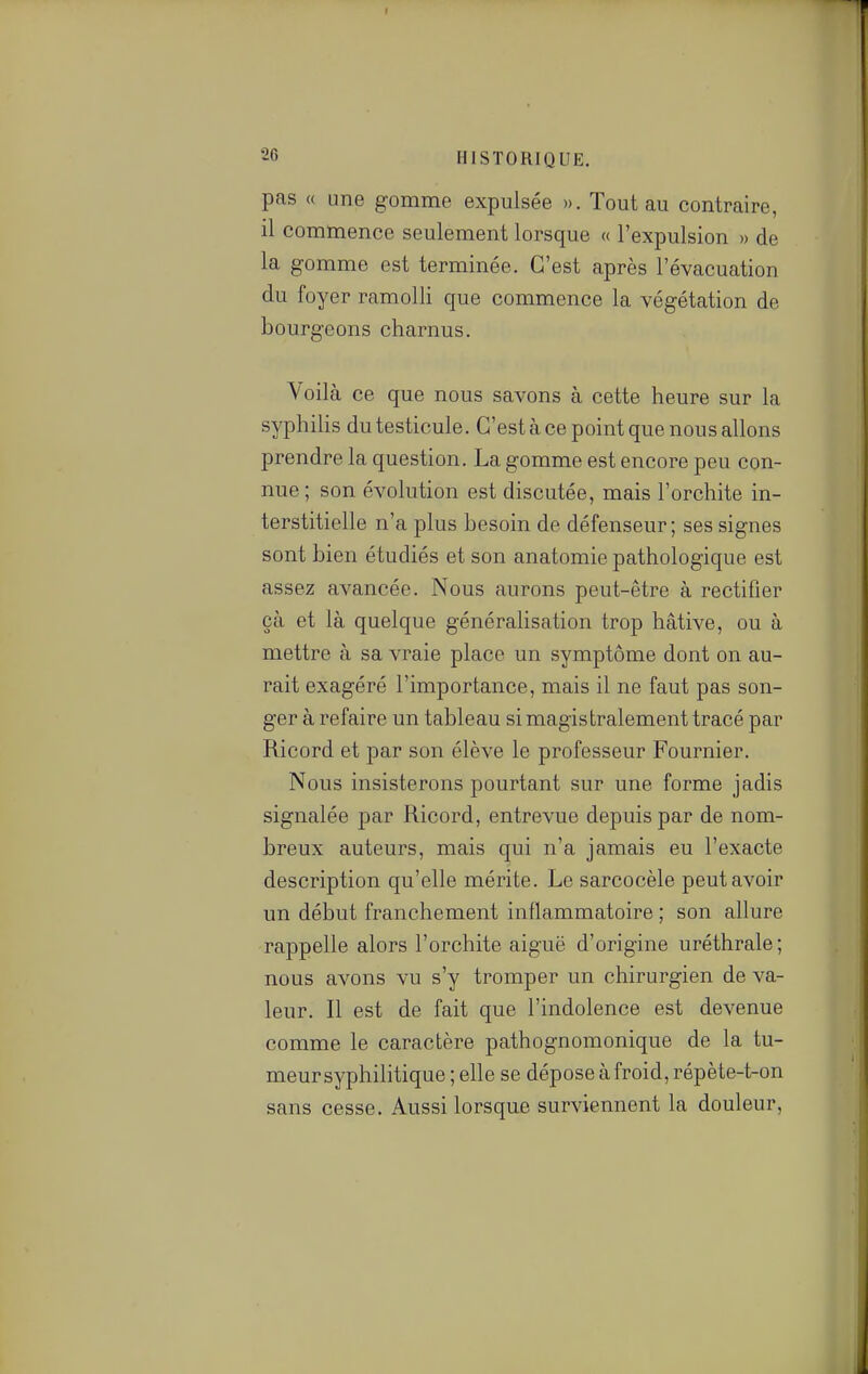 pas « une gomme expulsée ». Tout au contraire, il commence seulement lorsque « l'expulsion » de la gomme est terminée. C'est après l'évacuation du foyer ramolli que commence la végétation de bourgeons charnus. Voilà ce que nous savons à cette heure sur la syphiHs du testicule. C'est à ce point que nous allons prendre la question. La gomme est encore peu con- nue ; son évolution est discutée, mais l'orchite in- terstitielle n'a plus besoin de défenseur; ses signes sont bien étudiés et son anatomie pathologique est assez avancée. Nous aurons peut-être à rectifier çà et là quelque généralisation trop hâtive, ou à mettre à sa vraie place un symptôme dont on au- rait exagéré l'importance, mais il ne faut pas son- ger à refaire un tableau si magistralement tracé par Ricord et par son élève le professeur Fournier. Nous insisterons pourtant sur une forme jadis signalée par Ricord, entrevue depuis par de nom- breux auteurs, mais qui n'a jamais eu l'exacte description qu'elle mérite. Le sarcocèle peut avoir un début franchement inflammatoire ; son allure rappelle alors l'orchite aiguë d'origine uréthrale; nous avons vu s'y tromper un chirurgien de va- leur. Il est de fait que l'indolence est devenue comme le caractère pathognomonique de la tu- meur syphilitique ; elle se dépose à froid, répète-t-on sans cesse. Aussi lorsque surviennent la douleur, ■ i 1 ■ t