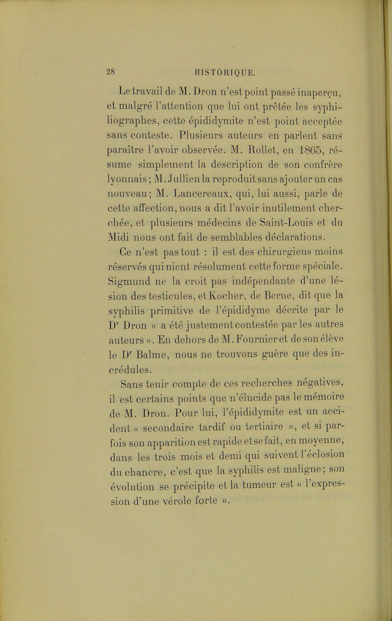 Le travail de M. Dron n'est point passé inaperçu, et malgré l'attention que lui ont. prêtée les syphi- liographes, cette épididymite n'est point acceptée sans conteste. Plusieurs autears en parlent sans paraître l'avoir observée. M. Rollet, en 1865, ré- sume simplement la description de son confrère lyonnais ; M. Jullien la reproduit sans aj outer un cas nouveau; M. Lancereaux, qui, lui aussi, parle de cette affection, nous a dit l'avoir inutilement cher- chée, et plusieurs médecins de Saint-Louis et du Midi nous ont fait de semblables déclarations. Ce n'est pas tout : il est des chirurgiens moins réservés qui nient résolument cette forme spéciale. Sigmund ne la croit pas indépendante d'une lé- sion des testicules, et Kocher, de Berne, dit que la syphilis primitive de l'épididyme décrite par le D' Dron « a été justement contestée par les autres auteurs ». En dehors de M. Fournieret de son élève le D' Balme, nous ne trouvons guère que des in- crédules. Sans tenir compte de ces recherches négatives, il est certains points que n'élucide pas le mémoire de M. Dron. Pour lui, l'épididymite est un acci- dent « secondaire tardif ou tertiaire », et si par- fois son apparition est rapide etse fait, en moyenne, dans les trois mois et demi qui suivent l'éclosion du chancre, c'est que la syphihs est mahgne; son évolution se précipite et la tumeur est « l'expres- sion d'une vérole forte ».