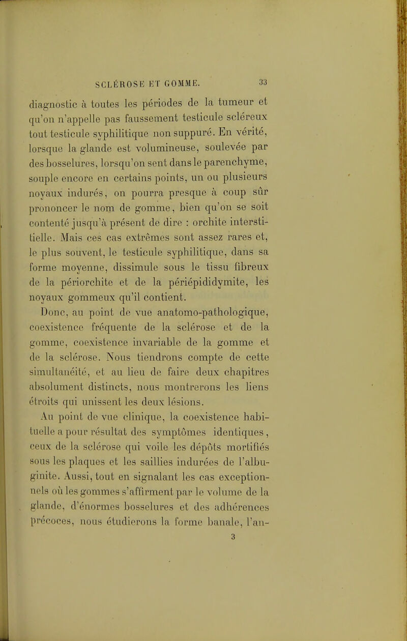 diagnostic à toutes les périodes de la tumeur et qu'on n'appelle pas faussement testicule scléreux tout testicule syphilitique non suppuré. En vérité, lorsque la glande est volumineuse, soulevée par des bosselures, lorsqu'on sent dans le parenchyme, souple encore en certains points, un ou plusieurs noyaux indurés, on pourra presque à coup sûr prononcer le nom de gomme, bien qu'on se soit contenté jusqu'à présent de dire : orchite intersti- tielle. Mais ces cas extrêmes sont assez rares et, le plus souvent, le testicule syphilitique, dans sa forme moyenne, dissimule sous le tissu fibreux de la périorchite et de la périépididymite, les noyaux gommeux qu'il contient. Donc, au point de vue anatomo-pathologique, coexistence fréquente de la sclérose et de la gomme, coexistence invariable de la gomme et de la sclérose. Nous tiendrons compte de cette simultanéité, et au lieu de faire deux chapitres absolument distincts, nous montrerons les liens étroits qui unissent les deux lésions. Au point de vue clinique, la coexistence habi- tuelle a pour résultat des symptômes identiques, ceux de la sclérose qui voile les dépôts mortifiés sous les plaques et les saiUies indurées de l'albu- ginite. Aussi, tout en signalant les cas exception- nels où les gommes s'affirment par le volume de la glande, d'énormes bosselures et des adhérences précoces, nous étudierons la forme banale, l'an- 3