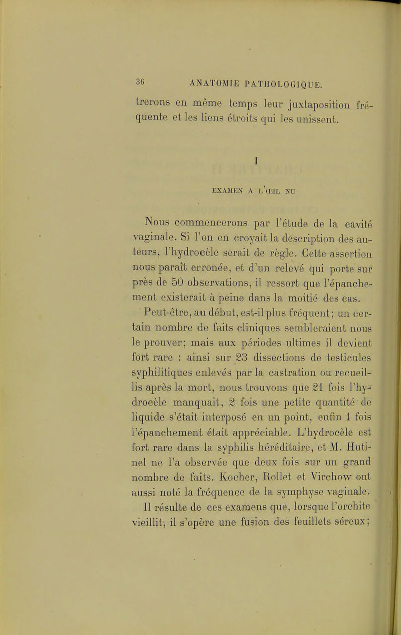 trerons en même temps leur juxtaposition fré- quente et les liens étroits qui les unissent. I EXAMKN A l'œil NU Nous commencerons par l'étude de la cavité vaginale. Si l'on en croyait la description des au- teurs, l'hydrocèle serait de règle. Cette assertion nous paraît erronée, et d'un relevé qui porte sur près de 50 observations, il ressort que l'épanche- meht existerait à peine dans la moitié des cas. Peut-être, au début, est-il plus fréquent ; un cer- tain nombre de faits cliniques sembleraient nous le prouver; mais aux périodes ultimes il devient fort rare : ainsi sur 23 dissections de testicules syphilitiques enlevés par la castration ou recueil- lis après la mort, nous trouvons que 21 fois l'hy- drocèle manquait, 2 fois une petite quantité de liquide s'était interposé en un point, enfin 1 fois l'épanchement était appréciable. L'hydrocèle est fort rare dans la syphilis héréditaire, et M. Huti- nel ne l'a observée que deux fois sur un grand nombre de faits. Kocher, Rollet et Virchow ont aussi noté la fréquence de la symphyse vaginale. Il résulte de ces examens que, lorsque l'orchite vieillit, il s'opère une fusion des feuillets séreux;