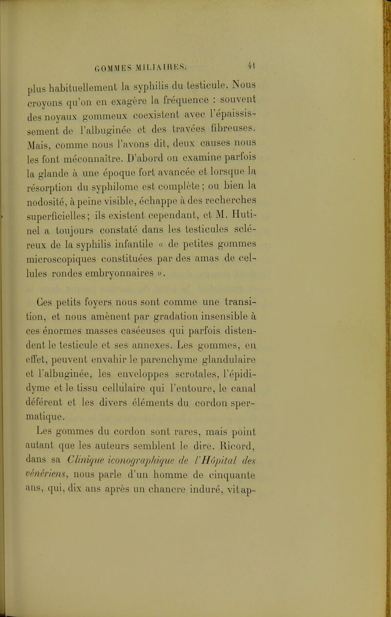 GOMMES MlIJAIHlvS. plus habituellement la syphilis du testicule. Nous croyons qu'on en exagère la fréquence : souvent des noyaux gommeux coexistent avec l'épaissis- sèment de l'alhuginée et des travées fibreuses. Mais, comme nous l'avons dit, deux causes nous les font méconnaître. D'abord on examine parfois la glande à une époque fort avancée et lorsque la résorption du syphilome est complète ; ou bien la nodosité, à peine visible, échappe à des recherches superficielles; ils existent cependant, et M. Huti- nel a toujours constaté dans les testicules sclé- reux de la syphilis infantile « de petites gommes microscopiques constituées par des amas de cel- lules rondes embryonnaires ». Ces petits foyers nous sont comme une transi- tion, et nous amènent par gradation insensible à ces énormes masses caséeuses qui parfois disten- dent le testicule et ses annexes. Les gommes, en effet, peuvent envahir le parenchyme glandulaire et l'alhuginée, les enveloppes scrotaies, l'épidi- dyme et le tissu cellulaire qui l'entoure, le canal déférent et les divers éléments du cordon sper- matique. Les gommes du cordon sont rares, mais point autant que les auteurs semblent le dire. Ricord, dans sa Clinique iconographique de l'Hôpital des vènériem, nous parle d'un homme de cinquante ans, qui, dix ans après un chancre induré, vitap-